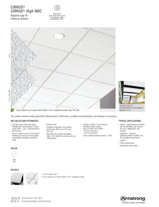 227 TechLine 877 276-7876		
armstrongceilings.com/commercial
2
See more photos at:
armstrongceilings.com/photogallery
SEARCH: cirrus
KEY SELECTION ATTRIBUTES
• Get total noise control and design
flexibility with Total Acoustics®
ceiling
panels: NRC + CAC = Total Acoustics®
performance
•  Cirrus®
panels are part of the Sustain™
portfolio and meet the most stringent
sustainability compliance standards
today
CIRRUS®
CIRRUS®
High NRC
Square Lay-in
medium texture
Cirrus® Square Lay-in panels with Prelude® 15/16 suspension system (Pgs. 391-392)
COLOR
White
(WH)
TYPICAL APPLICATIONS
• Offices – closed spaces for privacy
and confidentiality; open spaces
for focus, collaboration, and
teaming
• Healthcare – Assists in
addressing HIPAA, HCAHPS, and
FGI acoustical requirements
• Lobbies
• Public spaces/areas
• Department stores/retail
• Refined visual
• Excellent combination of acoustical
performance NRC (up to 0.75) and
CAC (35)
• High NRC items feature Articulation
Class (170), helpful to control sound over
wall partitions
This medium-textured ceiling panel offers Total Acoustics® performance, excellent sound absorption, and blocking in one product.
CirrusCirrusHighNRC
DETAILS
1
1. Cirrus®
Square Lay-in
2. Cirrus Square Lay-in with Prelude® 15/16 suspension system
• Ceiling-2-Ceiling™
Post-consumer
Recycled Content options:
Items 574HRC and 533HRC.
71% Pre-consumer;
15% Post-consumer
• USDA Certified Biobased Product – 94%
 