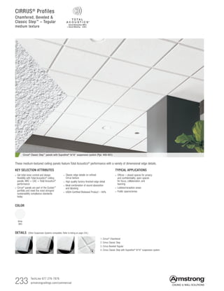 233 TechLine 877 276-7876		
armstrongceilings.com/commercial
COLOR
White
(WH)
Cirrus® Classic Step™ panels with Suprafine® 9/16 suspension system (Pgs. 400-401)
TYPICAL APPLICATIONS
• Offices – closed spaces for privacy
and confidentiality; open spaces
for focus, collaboration, and
teaming
• Lobbies/reception areas
• Public spaces/areas
KEY SELECTION ATTRIBUTES
• Get total noise control and design
flexibility with Total Acoustics®
ceiling
panels: NRC + CAC = Total Acoustics®
performance
•  Cirrus®
panels are part of the Sustain™
portfolio and meet the most stringent
sustainability compliance standards
today
• Classic edge details on refined
Cirrus texture
• High quality factory-finished edge detail
• Ideal combination of sound absorption
and blocking
•  USDA-Certified Biobased Product – 94%
These medium-textured ceiling panels feature Total Acoustics® performance with a variety of dimensional edge details.
DETAILS (Other Suspension Systems compatible. Refer to listing on page 234.)
1. Cirrus®
Chamfered
2. Cirrus Classic Step
3. Cirrus Beveled Tegular
4. Cirrus Classic Step with Suprafine®
9/16 suspension system
1 2 3 4
CIRRUS®
Profiles
Chamfered, Beveled 
Classic Step™
– Tegular
medium texture
 