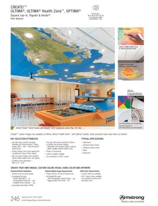 245 TechLine 877 276-7876
armstrongceilings.com/commercial
TYPICAL APPLICATIONS
• Classrooms
• Libraries/media centers
• Lobbies/reception areas
• Retail
• Restaurant
KEY SELECTION ATTRIBUTES
• Get total noise control and design
flexibility with Total Acoustics®
ceiling
panels: NRC + CAC = Total Acoustics®
performance
• Artistic designs have broad appeal and
complement unique interior design
• Mix and match designs with standard
Ultima, Ultima Health Zone, and Optima
• Excellent sound absorption –
NRC 0.70 – 0.90
• The high performance benefits of Ultima
or Optima fine-textured ceilings:
- Washable, Soil-resistant (Ultima, Optima)
- Water-repellent (Ultima Health Zone)
• Product is directional
• Custom samples available
• Can contribute to LEED®
credits
Solid Color Requirements:
•  Custom colors are available
•  RAL®
classic colors available
on suspension systems and
perimeter trims
Original Digital Image Requirements:
• Image must be 150 dpi at full print size
• Acceptable file types:
- Joint Photographic Experts Group – .jpg
- Tagged Image File Format – .tiff
CREATE YOUR OWN UNIQUE, CUSTOM CEILING VISUAL USING COLOR AND ARTWORK
Original Artwork Guidelines:
• Artwork must be vector-based
• Acceptable file types:
- Adobe®
Illustrator®
– .ai
- Encapsulated PostScript – .eps
- Scalable Vector Graphics – .svg
•  Acceptable Color Mode: CMYK
Ultima® Create!™ Vector® panels with Prelude® 15/16 suspension system (Pgs. 391-392)
CREATE!™
ULTIMA®
, ULTIMA®
Health Zone™
, OPTIMA®
Square Lay-in, Tegular  Vector®
fine texture
Create!™
custom images are available on Ultima, Ultima®
Health Zone™
, and Optima®
panels. Great acoustics have never been so colorful!
armstrongceilings.com/capabilities
See more photos at:
armstrongceilings.com/photogallery
to do more
plus...
capabilities
Original artwork
Custom wall-to-wall
ceilings or floating clouds
Ultima, Ultima Health Zone,
or Optima Ceiling Panels
 