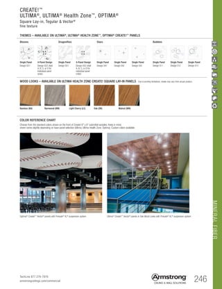 MINERALFIBER
246TechLine 877 276-7876
armstrongceilings.com/commercial
Bamboo (BA) Barnwood (BW)
WOOD LOOKS – AVAILABLE ON ULTIMA HEALTH ZONE CREATE! SQUARE LAY-IN PANELS Due to printing limitations, shade may vary from actual product.
COLOR REFERENCE CHART
Blooms
4-Panel Design
Design 022 (Add
A, B, C, or D for
individual panel
order)
Single Panel
Design 021
Stars
Single Panel
Design 041
Single Panel
Design 042
Single Panel
Design 043
Bubbles
Single Panel
Design 011
Single Panel
Design 012
Single Panel
Design 013
A B
C D
Dragonflies
4-Panel Design
Design 052 (Add
A, B, C, or D for
individual panel
order)
Single Panel
Design 051
A B
C D
Choose from the standard colors shown on the front of Create! 6 x 6 submittal samples. Keep in mind,
sheen varies slightly depending on base panel selection (Ultima, Ultima Health Zone, Optima). Custom colors available.
Light Cherry (LC) Oak (OK) Walnut (WN)
THEMES – AVAILABLE ON ULTIMA®
, ULTIMA®
HEALTH ZONE™
, OPTIMA®
CREATE!™
PANELS
CREATE!™
ULTIMA®
, ULTIMA®
Health Zone™
, OPTIMA®
Square Lay-in, Tegular  Vector®
fine texture
Optima®
Create!™
Vector®
panels with Prelude®
XL®
suspension system Ultima®
Create!™
Vector®
panels in Oak Wood Looks with Prelude®
XL®
suspension system
 