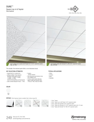 249 TechLine 877 276-7876		
armstrongceilings.com/commercial
DUNE™
Square Lay-in  Tegular
fine texture
Dune™ Square Lay-in panels with Prelude® XL® 15/16 suspension system
(Pgs. 391-392)
Dune Tegular panels with Interlude® XL HRC 9/16 suspension system
(Pgs. 385-386)
TYPICAL APPLICATIONS
•  Offices
•  Corridors
•  Retail
•  Hospitality
KEY SELECTION ATTRIBUTES
• Upgrade look at a modest price
• Ceiling-2-Ceiling™
Post-consumer
Recycled Content options: Items
1773HRC, 1774HRC, 1775HRC,
1776HRC, 1777HRC
(check armstrongceilings.com/greengenie)
• USDA-Certified Biobased Product – 100%
• Durable –
 Scratch-resistant
• Non-directional visual reduces scrap
and installation time
• 30-Year Limited System Warranty
against visible sag (excludes items
1796 and 1798), mold and mildew
COLOR
White
(WH)
This durable, fine-textured panel offers a non-directional visual.
DETAILS (Other Suspension Systems compatible. Refer to listing on page 250)
1. Dune™
Tegular
2. Dune™
Square Lay-in with Prelude 15/16 suspension system
3. Dune™
Tegular with Suprafine®
9/16 suspension system
4. Dune™
Tegular with Silhouette®
XL®
9/16 suspension system with 1/4 reveal
5. Dune™
Tegular with Interlude®
XL®
HRC 9/16 suspension system
1 2 3 4 5
1772, 1773, 1774, 1775, 1776
 