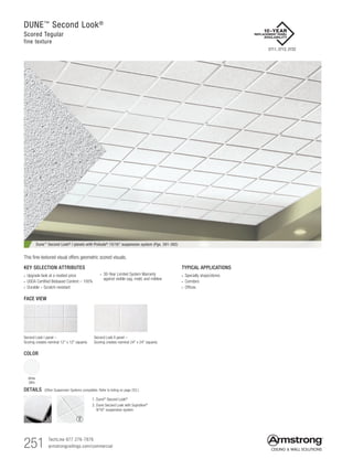 251 TechLine 877 276-7876		
armstrongceilings.com/commercial
TYPICAL APPLICATIONS
•  Specialty shops/stores
•  Corridors
•  Offices
KEY SELECTION ATTRIBUTES
•  Upgrade look at a modest price
• USDA Certified Biobased Content – 100%
•  Durable – Scratch-resistant
DUNE™
Second Look®
Scored Tegular
fine texture
FACE VIEW
Second Look I panel –
Scoring creates nominal 12 x 12 squares
Second Look II panel –
Scoring creates nominal 24 x 24 squares
• 30-Year Limited System Warranty
against visible sag, mold, and mildew
COLOR
White
(WH)
Dune™
Second Look®
I panels with Prelude®
15/16 suspension system (Pgs. 391-392)
This fine-textured visual offers geometric scored visuals.
1. Dune® Second Look®
2. Dune Second Look with Suprafine®
9/16 suspension system
DETAILS (Other Suspension Systems compatible. Refer to listing on page 252.)
1 2
2711, 2712, 2722
 