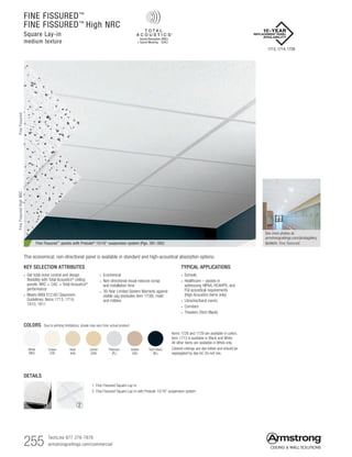 255 TechLine 877 276-7876
armstrongceilings.com/commercial
Fine Fissured™ panels with Prelude® 15/16 suspension system (Pgs. 391-392)
TYPICAL APPLICATIONS
• Schools
• Healthcare – assists in
addressing HIPAA, HCAHPS, and
FGI acoustical requirements
(High Acoustics items only)
• Libraries/band rooms
• Corridors
• Theaters (Tech Black)
KEY SELECTION ATTRIBUTES
• Get total noise control and design
flexibility with Total Acoustics®
ceiling
panels: NRC + CAC = Total Acoustics®
performance
• Meets ANSI S12.60 Classroom
Guidelines: Items 1713, 1714,
1810, 1811
• Economical
• Non-directional visual reduces scrap
and installation time
• 30-Year Limited System Warranty against
visible sag (excludes item 1738), mold
and mildew
Platinum
(PL)
Items 1728 and 1729 are available in colors.
Item 1713 is available in Black and White.
All other items are available in White only.
Colored ceilings are dye-lotted and should be
segregated by dye lot. Do not mix.
White
(WH)
Cream
(CR)
Haze
(HA)
Camel
(CM)
Adobe
(AD)
Tech Black
(BL)
COLORS Due to printing limitations, shade may vary from actual product.
This economical, non-directional panel is available in standard and high-acoustical absorption options.
DETAILS
1. Fine Fissured Square Lay-in
2. Fine Fissured Square Lay-in with Prelude 15/16 suspension system
1 2
See more photos at:
armstrongceilings.com/photogallery
SEARCH: fine fissured
1713, 1714, 1728
FINE FISSURED™
FINE FISSURED™
High NRC
Square Lay-in
medium texture
FineFissuredFineFissuredHighNRC
 