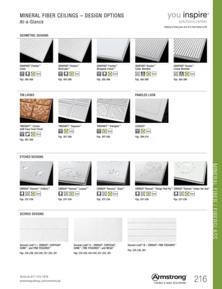 MINERALFIBER/FIBERGLASS
216TechLine 877 276-7876
armstrongceilings.com/commercial
GRAPHIS® Finetex™
Cubic
GRAPHIS® Finetex™
Wrapped Linear™
GRAPHIS® Rustex™
Cubic Beveled
$$$$
GRAPHIS® Rustex™
Linear Beveled
$$$$
GRAPHIS® Finetex™
NeoCubic™
MINERAL FIBER CEILINGS – DESIGN OPTIONS
At-a-Glance
GEOMETRIC DESIGNS
TIN LOOKS		 PANELED LOOK
ETCHED DESIGNS
Second Look®
II – CIRRUS®
, CORTEGA®
,
DUNE™
, FINE FISSURED™
, and MESA™
Pgs. 235-236, 261
Second Look®
III – CIRRUS®
, FINE FISSURED™
SCORED DESIGNS
Pgs. 235-236, 243-244, 251-252, 261
Second Look®
I – CIRRUS®
, CORTEGA®
DUNE™
, and FINE FISSURED™
LEDGES®
$$$$
CIRRUS®
Themes™
Critters™
Pgs. 237-238
$$$$
CIRRUS®
Themes™
Leaves™
Pgs. 237-238
$$$$
CIRRUS®
Themes™
Stars™
Pgs. 237-238
$$$$
CIRRUS®
Themes™
Things That Fly™
Pgs. 237-238
$$$$
CIRRUS®
Themes™
Under the Sea™
Pgs. 237-238
$$$$
TINCRAFT™ Circles
with Faux Coat Finish
$$$$
Pgs. 307-308
Pgs. 307-308 Pgs. 307-308 Pgs. 269-270
Pgs. 265-266
$$$$
Pgs. 265-266
$$$$
Pgs. 265-266
$$$$
Pgs. 265-266 Pgs. 265-266
TINCRAFT™ Squares™
$$$$
TINCRAFT™ Triangles™
$$$$
helping to bring your one-of-a-kind ideas to life
Pgs. 235-236, 243-244, 251-252, 261
 