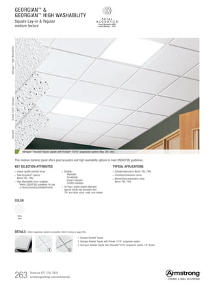 263 TechLine 877 276-7876
armstrongceilings.com/commercial
GEORGIAN™

GEORGIAN™
HIGH WASHABILITY
Square Lay-in  Tegular
medium texture
Georgian™ Beveled Tegular panels with Prelude® 15/16 suspension system (Pgs. 391-392)
TYPICAL APPLICATIONS
• Schools/classrooms (Items 795, 796)
• Corridors/conference rooms
• Kitchen/food preparation areas
(Items 793, 794)
KEY SELECTION ATTRIBUTES
• Unique spatter-painted visual
• Total Acoustics®
options
(Items 795, 796)
• High Washability items available
  - Meets USDA/FSIS guidelines for use
in food processing establishments
• Durable –
  Washable
  Scrubbable
  Impact-resistant
  Scratch-resistant
• 30-Year Limited System Warranty
against visible sag (excludes item
791 and other sizes), mold, and mildew
COLOR
White
(WH)
DETAILS (Other Suspension Systems compatible. Refer to listing on page 264.)
1. Georgian Beveled Tegular
2. Georgian Beveled Tegular with Prelude 15/16 suspension system
3. Georgian Beveled Tegular with Silhouette® 9/16 suspension system 1/4 Reveal
This medium-textured panel offers good acoustics and high washability options to meet USDA/FSIS guidelines.
1 2 3
GeorgianGeorgian™
HighWashabilitySchoolZone®
Georgian
 