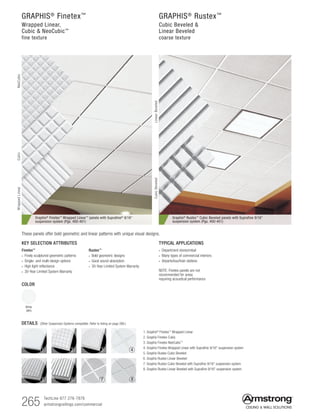 265 TechLine 877 276-7876
armstrongceilings.com/commercial
Graphis® Rustex™ Cubic Beveled panels with Suprafine 9/16
suspension system (Pgs. 400-401)
Graphis® Finetex™ Wrapped Linear™ panels with Suprafine® 9/16
suspension system (Pgs. 400-401)
GRAPHIS®
Finetex™
Wrapped Linear,
Cubic  NeoCubic™
fine texture
GRAPHIS®
Rustex™
Cubic Beveled 
Linear Beveled
coarse texture
TYPICAL APPLICATIONS
• Department stores/retail
• Many types of commercial interiors
• Airports/bus/train stations
NOTE: Finetex panels are not
recommended for areas
requiring acoustical performance
KEY SELECTION ATTRIBUTES
Finetex™
• Finely sculptured geometric patterns
• Single- and multi-design options
• High light reflectance
• 30-Year Limited System Warranty
Rustex™
• Bold geometric designs
• Good sound absorption
• 30-Year Limited System Warranty
COLOR
White
(WH)
These panels offer bold geometric and linear patterns with unique visual designs.
DETAILS (Other Suspension Systems compatible. Refer to listing on page 266.)
1. Graphis®
Finetex™
Wrapped Linear
2. Graphis Finetex Cubic
3. Graphis Finetex NeoCubic™
4. Graphis Finetex Wrapped Linear with Suprafine 9/16 suspension system
5. Graphis Rustex Cubic Beveled
6. Graphis Rustex Linear Beveled
7. Graphis Rustex Cubic Beveled with Suprafine 9/16 suspension system
8. Graphis Rustex Linear Beveled with Suprafine 9/16 suspension system
1 2 3 4
5 6 87
WrappedLinearNeoCubicCubic
LinearBeveledCubicBeveled
 