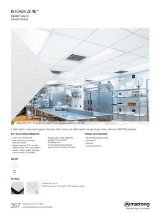 267 TechLine 877 276-7876
armstrongceilings.com/commercial
KITCHEN ZONE™
Square Lay-in
smooth texture
COLOR
White
(WH)
TYPICAL APPLICATIONS
• Kitchen/food preparation areas
• Laboratories
• Cafeterias
• Lavatories/restrooms
KEY SELECTION ATTRIBUTES
• Easier to cut with less dust
• Recyclable through Armstrong®
Recycling Program
• Brighter visual with 20% more light
reflectance than vinyl-covered gypsum
• Durable – Water-repellent, Washable,
Scratch-resistant, Soil-resistant
• Smooth surface meets USDA/FSIS
guidelines for use in food
processing areas
• 30-Year Limited System Warranty
against visible sag, mold, and mildew
Kitchen Zone™
24 x 24 panels with Prelude®
15/16 suspension system (Pgs. 391-392)
A better option to vinyl-covered gypsum, this panel offers a lower cost, lighter weight, more pieces per carton, and meets USDA/FSIS guidelines.
DETAILS
1. Kitchen Zone™
Lay-in
2. Kitchen Zone Lay-in with Prelude® 15/16 suspension system
1 2
 