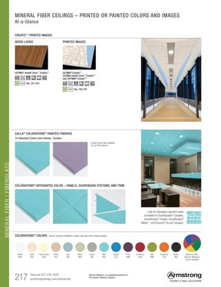 TechLine 877 276-7876
armstrongceilings.com/commercial
Sherwin-Williams®
is a registered trademark of
The Sherwin-Williams Company
217
MINERALFIBER/FIBERGLASS
$$$$
MINERAL FIBER CEILINGS – PRINTED OR PAINTED COLORS AND IMAGES
At-a-Glance
CREATE!™
PRINTED IMAGES
WOOD LOOKS PRINTED IMAGES
ULTIMA®
Create!™
,
ULTIMA Health Zone™
Create!™
and OPTIMA®
Create!™
COLORATIONS® COLORS Due to printing limitations, shade may vary from actual product.
COLORATIONS® INTEGRATED COLOR – PANELS, SUSPENSION SYSTEMS, AND TRIM
CALLA® COLORATIONS® PAINTED FINISHES
14 Standard Colors (see below)
Look for Colorations standard colors
translated on SoundScapes® Canopies,
SoundScapes® Shapes, SoundScapes®
Blades™, and Infusions® Accent Canopies.
Custom
White
(WH)
Pale Lemon
(LM)
Sky
(SK)
Stone
(SE)
Lagoon
(LA)
Cranberry
(CN)
Tangerine
(TG)
Shell
(SH)
Pecan
(PC)
Moss
(MS)
Reef
(RE)
Plum
(PM)
Kiwi
(KW)
Black
(BK)
Made-to-order
Sherwin-Williams®
Colors Available
ULTIMA®
Health Zone™
Create!™
Pgs. 321-324$$$$
Custom colors also available
on Lyra PB products
Pgs. 245-247
 