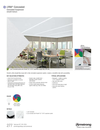 277 TechLine 877 276-7876
armstrongceilings.com/commercial
armstrongceilings.com/capabilities
See more photos at:
armstrongceilings.com/photogallery
to do more
plus...
capabilities
TYPICAL APPLICATIONS
• Renovation – installs on existing
15/16 suspension system
• Open plan office areas
• Auditoriums
• Areas with limited plenum depth
• Areas with indirect lighting
systems
KEY SELECTION ATTRIBUTES
• Large format acoustical panels
• Downward accessible for minimal
plenum height
• Outstanding acoustical performance for
open plan areas, both Noise Reduction
and Articulation Class (NRC 0.90,
AC up to 190)
• Smooth, clean, durable finish –
Washable, Scratch-resistant,
Soil-resistant
• Energy-saving, high light-reflective finish
• 30-Year Limited System Warranty
against visible sag, mold, and mildew
Lyra® Concealed panels with Prelude® XL® 15/16 suspension system (Pgs. 391-392)
Smooth, white drywall-like visual with a fully concealed suspension system, creates a monolithic look with accessibility.
DETAILS
1. Lyra®
Concealed
2. Lyra Concealed with Prelude®
XL®
15/16 suspension system
LYRA®
Concealed
Concealed Suspension
smooth texture
new
1 2
COLOR
White
(WH)
Made-to-order
Sherwin-Williams®
Colors Available
 