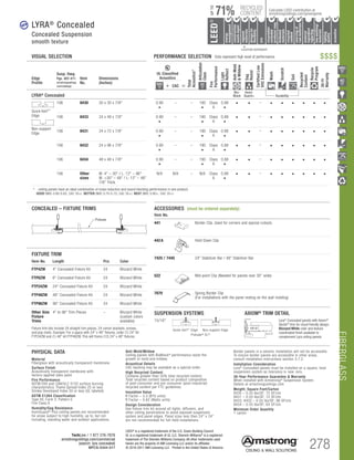 FIBERGLASS
TechLine / 1 877 276-7876
armstrongceilings.com/commercial
(search: lyra concealed)
BPCS-5344-517 278
LEED®
is a registered trademark of the U.S. Green Building Council
UL is a registered trademark of UL LLC. Sherwin-Williams®
is a registered
trademark of The Sherwin-Williams Company. All other trademarks used
herein are the property of AWI Licensing LLC and/or its affiliates
© 2016-2017 AWI Licensing LLC Printed in the United States of America
		▲	 		
	 LOCATION DEPENDENT
RECYCLED
CONTENT
LEED®
energy
management
recyclable/
extended
producerresp.
material
ingredient
reporting
recycled
content
sourcingof
rawmaterials
lowemitting/
materials
lighting
quality
biobased
materials
regional
materials
designfor
flexibility
construction
wastemgmt
EPD
acoustics
Calculate LEED contribution at
armstrongceilings.com/greengenie71%
UPTO
VISUAL SELECTION	 PERFORMANCE SELECTION Dots represent high level of performance. $$$$
Border panels in a seismic installation will not be accessible.
To ensure border panels are accessible in other areas,
consult installation instructions section 3.7.2
Installation Consideration
Lyra® Concealed panels must be installed on a square, level
suspension system as tolerance is near zero.
30-Year Performance Guarantee  Warranty
When installed with Armstrong®
Suspension System.
Details at armstrongceilings.com
Weight; Square Feet/Carton
8430 – 0.55 lbs/SF; 75 SF/ctn
8431 – 0.55 lbs/SF; 72 SF/ctn
8433, 8432 – 0.55 lbs/SF; 96 SF/ctn
8434 – 0.55 lbs/SF; 64 SF/ctn
Minimum Order Quantity
1 carton
PHYSICAL DATA
Material
Fiberglass with acoustically transparent membrane.
Surface Finish
Acoustically transparent membrane with
factory-applied latex paint
Fire Performance
ASTM E84 and CAN/ULC S102 surface burning
characteristics. Flame Spread Index 25 or less.
Smoke Developed Index 50 or less (UL labeled).
ASTM E1264 Classification
Type XII, Form 2, Pattern E
Fire Class A
Humidity/Sag Resistance
HumiGuard®
Plus ceiling panels are recommended
for areas subject to high humidity, up to, but not
including, standing water and outdoor applications.
Anti-Mold/Mildew
Ceiling panels with BioBlock®
performance resist the
growth of mold and mildew.
Acoustical Details
CAC backing may be available as a special order.
High Recycled Content
Contains greater than 50% total recycled content.
Total recycled content based on product composition
of post-consumer and pre-consumer (post-industrial)
recycled content per FTC guidelines.
Insulation Value
R Factor – 3.5 (BTU units)
R Factor – 0.62 (Watts units)
Design Consideration
Use fixture trim kit around all lights, diffusers, and
other ceiling penetrations to avoid exposed suspension
system and panel edges. Panel sizes less than 24 x 24
are not recommended for full-field installations.
LYRA®
Concealed
Concealed Suspension
smooth texture
new
Edge
Profile
Susp. Dwg.
Pgs. 407-411
armstrongceilings.
com/catdwgs
Item
No.
Dimensions
(Inches)
UL Classified
Acoustics
Total
Acoustics1
Articulation
Class
Fire
Performance
Light
Reflect
Anti-Mold
Mildew
Sag
Resist
CertifiedLow
VOCEmissions
Wash
Scratch
Soil
Recycled
Content
Recycle
Program
30-Yr
Warranty
+ CAC =
LYRA®
Concealed
Bio-
Block
Humi-
Guard+ Durability
Quick Kerf™
Edge
Non-support
Edge
106 8430 30 x 30 x 7/8 0.90
•
– – 190
•
Class
A
0.88
•
• • – • • • • • •
106 8433 24 x 48 x 7/8 0.90
•
– – 190
•
Class
A
0.88
•
• • – • • • • • •
106 8431 24 x 72 x 7/8 0.90
•
– – 190
•
Class
A
0.88
•
• • – • • • • • •
106 8432 24 x 96 x 7/8 0.90
•
– – 190
•
Class
A
0.88
•
• • – • • • • • •
106 8434 48 x 48 x 7/8 0.90
•
– – 190
•
Class
A
0.88
•
• • – • • • • • •
106 Other
sizes
W: 4 – 30 / L: 12 – 96
W: 30 – 48 / L: 12 – 48
7/8 Thick
N/A N/A – N/A Class
A
0.88
•
• • – • • • • • •
	 1	 ceiling panels have an ideal combination of noise reduction and sound-blocking performance in one product.
		GOOD (NRC 0.60-0.65; CAC 35+) BETTER (NRC 0.70-0.75; CAC 35+) BEST (NRC 0.80+; CAC 35+)
Item No. Length Pcs Color
FTP4ZW 4 Concealed Fixture Kit 24 Blizzard White
FTP6ZW 6 Concealed Fixture Kit 24 Blizzard White
FTP24ZW 24 Concealed Fixture Kit 24 Blizzard White
FTP48ZW 48 Concealed Fixture Kit 24 Blizzard White
FTP96ZW 96 Concealed Fixture Kit 24 Blizzard White
Other Size
Fixture
Trims
4 to 96 Trim Pieces – Blizzard White
(custom colors
available)
Fixture trim kits include 24 straight trim pieces, 24 corner brackets, screws,
and pop rivets. Example: For a space with 24 x 48 fixtures, order (1) 24 kit
FTP24ZW and (1) 48 kit FTP48ZW. This will frame (12) 24 x 48 fixtures.
FIXTURE TRIM
Item No.
441 Border Clip. Used for corners and special cutouts.
442A Hold Down Clip
7425 / 7445 24 Stabilizer Bar / 48 Stabilizer Bar
522 Mid-point Clip (Needed for panels over 30 wide)
7870 Spring Border Clip
(For installations with the panel resting on the wall molding)
CONCEALED – FIXTURE TRIMS
Fixture
SUSPENSION SYSTEMS 	 AXIOM®
TRIM DETAIL
15/16
	 Quick Kerf™ Edge	 Non-support Edge
Prelude® XL®
Lyra®
Concealed panels with Axiom®
Vector®
trim for cloud friendly design.
Blizzard White color and texture
coordinated finish available to
complement Lyra ceiling panels.
ACCESSORIES (must be ordered separately)
 
