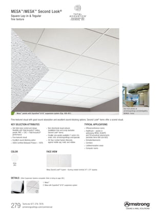 279 TechLine 877 276-7876
armstrongceilings.com/commercial
MESA™
/MESA™
Second Look®
Square Lay-in  Tegular
fine texture
Mesa™ panels with Suprafine® 9/16 suspension system (Pgs. 400-401)
See more photos at:
armstrongceilings.com/photogallery
SEARCH: mesa
TYPICAL APPLICATIONS
• Offices/conference rooms
• Healthcare – assists in
addressing HIPAA, HCAHPS
and FGI acoustical requirements
(excludes items 680 and 683)
• Schools/classrooms
• Corridors
• Lobbies/reception areas
• Computer rooms
Fine-textured visual with good sound absorption and excellent sound-blocking options. Second Look® items offer a scored visual.
DETAILS (Other Suspension Systems compatible. Refer to listing on page 280.)
1. Mesa™
2. Mesa with Suprafine®
9/16 suspension system
21
KEY SELECTION ATTRIBUTES
• Get total noise control and design
flexibility with Total Acoustics®
ceiling
panels: NRC + CAC = Total Acoustics®
performance
• Fine-textured visual
• Excellent sound-blocking option
• USDA Certified Biobased Product – 100%
• Non-directional visual reduces
installation time and scrap (excludes
Second Look®
items)
• Smaller size panels available (1 carton min.
order). Info: armstrongceilings.com/specials
• 30-Year Limited System Warranty
against visible sag, mold, and mildew
FACE VIEW
Mesa Second Look®
II panel – Scoring created nominal 24 x 24 squares
COLOR
White
(WH)
 