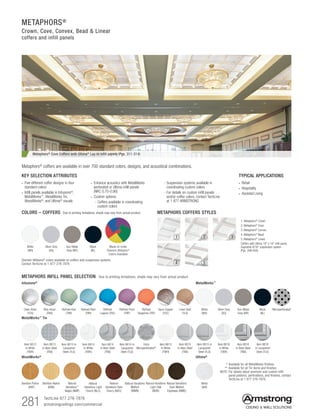281 TechLine 877 276-7876
armstrongceilings.com/commercial
METAPHORS®
Crown, Cove, Convex, Bead  Linear
coffers and infill panels
KEY SELECTION ATTRIBUTES
• Five different coffer designs in four
standard colors
• Infill panels available in Infusions®
,
MetalWorks™
, MetalWorks Tin,
WoodWorks®
, and Ultima®
visuals
TYPICAL APPLICATIONS
• Retail
• Hospitality
• Assisted Living
• Enhance acoustics with MetalWorks
perforated or Ultima infill panels
(NRC 0.70-0.90)
• Custom options:
- Coffers available in coordinating
custom colors
Metaphors®
Cove Coffers with Ultima®
Lay-in infill panels (Pgs. 311-314)
Metaphors® coffers are available in over 700 standard colors, designs, and acoustical combinations.
METAPHORS INFILL PANEL SELECTION Due to printing limitations, shade may vary from actual product.
Infusions®
Clear Arbor
(TCA)
Blue Arbor
(TBA)
Refined Kiwi
(TRK)
Refined
Lagoon (TRL)
Refined Reef
(TRR)
Ultima®
White
(WH)
	 *	Available for all MetalWorks finishes
	 **	Available for all Tin items and finishes
	NOTE:	For details about premium and custom infill
panel patterns, perforations, and finishes, contact
TechLine at 1 877 276-7876.
MetalWorks™
White
(WH)
Silver Grey
(SG)
Gun Metal
Grey (MY)
Microperforated*Black
(BL)
WoodWorks®
Bamboo Patina
(BAP)
Bamboo Native
(BAN)
Natural
Variations™
Maple (NMP)
Natural
Variations Dark
Cherry (NDC)
Natural
Variations Light
Cherry (NLC)
Natural Variations
Walnut
(NWN)
Natural Variations
Dark Walnut
Espresso (NWE)
Natural Variations
Light Oak
(NOK)
Linen Gold
(TLG)
Refined Plum
(TRP)
Refined
Tangerine (TRT)
Spun Copper
(TSC)
Extra
Microperforated**
MetalWorks™
Tin
Item 6613
in White
(TWH)
Item 6613
in Bare Steel
(TNA)
Item 6613 in
Lacquered
Steel (TLS)
Item 6614
in Bare Steel
(TNA)
Item 6614
in White
(TWH)
Item 6614 in
Lacquered
Steel (TLS)
Item 6616
in White
(TWH)
Item 6616
in Bare Steel
(TNA)
Item 6616
in Lacquered
Steel (TLS)
Item 6615
in White
(TWH)
Item 6615
in Bare Steel
(TNA)
Item 6615 in
Lacquered
Steel (TLS)
COLORS – COFFERS Due to printing limitations, shade may vary from actual product.
White
(WH)
Silver Grey
(SG)
Gun Metal
Grey (MY)
Black
(BL)
Sherwin-Williams® colors available on coffers and suspension systems.
Contact TechLine at 1-877-276-7876
METAPHORS COFFERS STYLES
1. Metaphors®
Crown
2. Metaphors® Cove
3. Metaphors®
Convex
4. Metaphors® Bead
5. Metaphors®
Linear
Coffers with Ultima 18 x 18 infill panel,
Suprafine 9/16 suspension system
(Pgs. 399-400)
31 2
4 5
- Suspension systems available in
coordinating custom colors
- For details on custom infill panels
and/or coffer colors, contact TechLine
at 1 877 ARMSTRONG
Made-to-order
Sherwin-Williams®
Colors Available
 