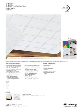283 TechLine 877 276-7876
armstrongceilings.com/commercial
OPTIMA®
OPTIMA®
with Plant-based Binder
Square Lay-in
fine texture
armstrongceilings.com/capabilities
See more photos at:
armstrongceilings.com/photogallery
to do more
plus...
capabilities
TYPICAL APPLICATIONS
• Open plan offices
• Computer rooms
• Corridors (walls-to-deck)
• Auditoriums
• Waiting rooms/nurses’ stations
• Areas with indirect lighting
systems
COLOR
White
(WH)
KEY SELECTION ATTRIBUTES
• Outstanding acoustical performance for
open plan areas, both Articulation Class
(180-200) and NRC (0.90-1.00)
• Items with PB suffix are manufactured
with a plant-based binder
• Optima®
PB panels are part of the
Sustain™
portfolio and meet the most
stringent sustainability compliance
standards today
• Smooth, clean, durable finish –
   Washable, Impact-resistant,
  Scratch-resistant, Soil-resistant
• Energy-saving high light-reflective finish
• Non-directional visual reduces scrap and
installation time
• Sag-resistant large-size panels
• Compatible with TechZone®
Ceiling
Systems (Pgs. 337-344)
• Item 3352 available with Create!™
printed images and patterns,
see pages 245-247
• 30-Year Limited System Warranty
against visible sag, mold, and mildew
Optima®
Square Lay-in panels with Prelude®
15/16 suspension system (Pgs. 391-392)
Smooth-textured Optima® panels provide excellent acoustical absorption and more standard-size options than any other texture in the line.
2
DETAILS
1. Optima®
Square Lay-in
2. Optima Square Lay-in with Prelude®
15/16 suspension system
1
3152, 3153
 