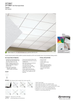 287 TechLine 877 276-7876
armstrongceilings.com/commercial
armstrongceilings.com/capabilities
See more photos at:
armstrongceilings.com/photogallery
to do more
plus...
capabilities
COLOR
White
(WH)
TYPICAL APPLICATIONS
• Open plan offices
• Computer rooms
• Corridors (walls-to-deck)
• Auditoriums
• Waiting rooms/nurses’ stations –
assists in addressing HIPAA and
FGI acoustical requirements
• Areas with indirect lighting
systems
KEY SELECTION ATTRIBUTES
• Outstanding acoustical performance for
open plan areas, both Articulation Class
(180-200) and NRC (0.90-1.00)
• Optima®
PB panels are part of the
Sustain™
portfolio and meet the most
stringent sustainability compliance
standards today
• Smooth, clean, durable finish –
   Washable, Impact-resistant,
  Scratch-resistant, Soil-resistant
• Energy-saving high light-reflective finish
• Non-directional visual reduces scrap and
installation time
• Items with PB suffix are manufactured
with a plant-based binder
• Sag-resistant large-size panels
• Compatible with TechZone®
Ceiling
Systems (Pgs. 337-340)
• 30-Year Limited System Warranty
against visible sag, mold, and mildew
• Fast Size™ items available with quick
lead times
Optima®
Tegular 24 x 24 panels with Sonata®
9/16 suspension system (Pg. 401)
Smooth-textured panels provide excellent acoustical absorption and the most standard sizes of any Armstrong Ceilings product.
1. Optima®
Square Tegular
2. Optima Tegular with Prelude®
15/16 suspension system
3. Optima Tegular with Interlude® XL® HRC 9/16 suspension system
4. Optima Tegular with Silhouette®
9/16 suspension system with 1/8 reveal
5. Suprafine® ML, XL®, and XL® HRC with Blizzard White finish
6. Silhouette®
XL®
1/4 and 1/8 reveal with Blizzard White finish
7. Interlude® XL® HRC with Blizzard White finish
DETAILS (Other Suspension Systems compatible. Refer to listing on page 288.)
1 2 3 4
5 6 7
OPTIMA®
OPTIMA®
with Plant-based Binder
Tegular
fine texture
 
