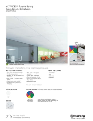 219 TechLine 877 276-7876
armstrongceilings.com/commercial
ALTITUDES®
Torsion Spring
Custom Concealed Ceiling System
smooth texture
Altitudes® Torsion Spring In White
TYPICAL APPLICATIONS
• Transportation
• Office
• Lobby areas
• Auditoriums
KEY SELECTION ATTRIBUTES
• Easily installs with standard Prelude®
15/16 suspension system
• Monolithic look with sag-resistant, large
size panels
• Sizes up to 48 x 96 with or without
upturns
• Shaped/curved panels available*
• Excellent acoustical performance –
NRC (0.85)
• Wide variety of color options
available
• Smooth, clean, durable finish
• Downward accessible with tool
• Energy-saving high light-reflective
finish (White)
• Non-directional visual
* Two opposite sides of panel must be straight
A ceiling system with a monolithic look from sag-resistant, large custom-size panels.
White
(WH)
DETAILS
armstrongceilings.com/capabilities
See more photos at:
armstrongceilings.com/photogallery
to do more
plus...
capabilities
Made-to-order
Sherwin-Williams®
Colors Available
COLOR SELECTION
Choose colors from Sherwin-Williams®
Duration®
or
Harmony®
flat interior paint families. When ordering, use
Sherwin-Williams 4-digit color code (SW _ _ _ _)
CUSTOM FINISHES Due to printing limitations, shade may vary from actual product.
 