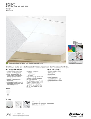 291 TechLine 877 276-7876
armstrongceilings.com/commercial
armstrongceilings.com/capabilities
See more photos at:
armstrongceilings.com/photogallery
to do more
plus...
capabilities
TYPICAL APPLICATIONS
• Renovation – installs on existing
15/16 suspension
• Open plan offices
• Lobbies
• Corridors (walls-to-deck)
• Areas with limited plenum depth
• Areas with indirect lighting systems
• Education
COLOR
White
(WH)
KEY SELECTION ATTRIBUTES
• 1/4 reveal between acoustical panels
results in a monolithic appearance
• Optima®
PB panels are part of the
Sustain™
portfolio and meet the most
stringent sustainability compliance
standards today
• Downward accessible for minimal
plenum height
• Outstanding acoustical performance for
open plan areas, both Articulation Class
(190) and NRC (0.80-0.90)
• Smooth, clean durable finish –
  Washable
  Scratch-resistant
  Soil-resistant
• Energy-saving high light-reflective finish
• Items with PB suffix are manufactured
with a plant-based binder
• Item 3901 available in Create!™
printed
images and patterns see pages 245-247
• 30-Year Limited System Warranty
against visible sag, mold, and mildew
• Fast Size™ items available with quick
lead times
Optima® Vector® panels with Prelude® 15/16 suspension system (Pgs. 391-392)
Smooth-textured acoustical panel is ideal for projects with limited plenum space: requires about 6 of clear space from the deck.
DETAILS
1. Optima®
Vector®
2. Optima Vector with Prelude 15/16 suspension system
3. Optima Vector with fixture trim
1 2 3
OPTIMA®
OPTIMA®
with Plant-based Binder
Vector®
fine texture
 