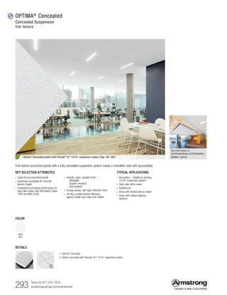 293 TechLine 877 276-7876
armstrongceilings.com/commercial
See more photos at:
armstrongceilings.com/photogallery
SEARCH: optima
TYPICAL APPLICATIONS
• Renovation – installs on existing
15/16 suspension system
• Open plan office areas
• Auditoriums
• Areas with limited plenum depth
• Areas with indirect lighting
systems
COLOR
White
(WH)
KEY SELECTION ATTRIBUTES
• Large format acoustical panels
• Downward accessible for minimal
plenum height
• Outstanding acoustical performance for
open plan areas, both Articulation Class
(190) and NRC (0.90)
• Smooth, clean, durable finish –
  Washable
  Scratch-resistant
  Soil-resistant
• Energy-saving, high light-reflective finish
• 30-Year Limited System Warranty
against visible sag, mold, and mildew
Optima® Concealed panels with Prelude® XL® 15/16 suspension system (Pgs. 391-392)
Fine texture acoustical panels with a fully concealed suspension system create a monolithic look with accessibility.
DETAILS
1. Optima®
Concealed
2. Optima Concealed with Prelude®
XL®
15/16 suspension system
OPTIMA®
Concealed
Concealed Suspension
fine texture
new
1 2
 