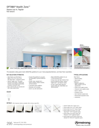 295 TechLine 877 276-7876		
armstrongceilings.com/commercial
OPTIMA®
Health Zone™
Square Lay-in, Tegular
fine texture
COLOR
White
(WH)
DETAILS (Other Suspension Systems compatible. Refer to listing on page 296.)
1. Optima®
Health Zone™
Square Lay-in
2. Optima Health Zone 15/16 Square Tegular
3. Optima Health Zone 9/16 Square Tegular
4. Optima Health Zone Square Lay-in with
Clean Room™
15/16 suspension system
5. Optima Health Zone Square Tegular with
Prelude XL 15/16 suspension system
6. Optima Health Zone PB Square Tegular with
Interlude®
XL®
HRC 9/16 suspension system
TYPICAL APPLICATIONS
Clean Rooms
• Medical facilities
• Data centers
Healthcare:
• Assists in addressing
HIPAA, HCAHPS, and FGI
requirements
• Patient rooms (walls-to-deck)
• Treatment rooms (walls-to-deck)
• Nurses’ stations
• Emergency rooms
• Semi-restricted surgical areas
• Kitchens/food preparation areas
• Laboratories
KEY SELECTION ATTRIBUTES
• Clean Rooms up to ISO Class 5
(Items 3114, 3115, 3214, 3215
with Clean Room™
suspension system)
•  Optima®
Health Zone™
PB panels
are part of the Sustain™
portfolio and
meet the most stringent sustainability
compliance standards today
• Items with PB suffix are manufactured
with a plant-based binder
• Exceeds FGI guidelines for acoustics
and cleanability in general healthcare
spaces
• Smooth, clean, durable finish –
Impact-resistant, Scratch-resistant,
and Soil-resistant
• Long-lasting water-repellency
• Washable and Scrubbable
• Safe for use with disinfectants
Optima® Health Zone™ Square Tegular panels with Prelude® XL® 15/16 suspension system (Pgs. 391-392)
This absorptive ceiling panel meets USDA/FSIS guidelines for use in food preparation/kitchens, and Clean Room assemblies.
1 2 3 4 5 6
• Meets USDA/FSIS guidelines for use
in food processing areas
• Energy-saving high light-reflective finish
• Visual complements Ultima®
, Ultima®
Health Zone™
, and Optima®
panels
• 30-Year Limited System Warranty
against visible sag, mold/mildew, and
bacterial growth
armstrongceilings.com/capabilities
See more photos at:
armstrongceilings.com/photogallery
to do more
plus...
capabilities
 