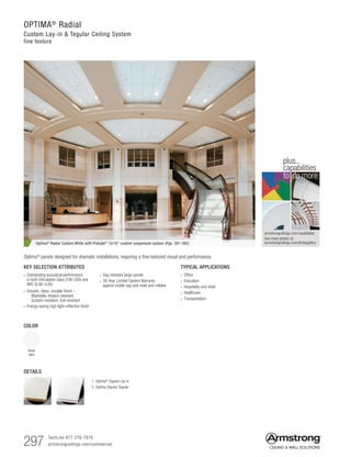 297 TechLine 877 276-7876		
armstrongceilings.com/commercial
armstrongceilings.com/capabilities
See more photos at:
armstrongceilings.com/photogallery
to do more
plus...
capabilities
KEY SELECTION ATTRIBUTES
• Outstanding acoustical performance
in both Articulation Class (190-200) and
NRC (0.90-0.95)
• Smooth, clean, durable finish –
   Washable, Impact-resistant,
  Scratch-resistant, Soil-resistant
• Energy-saving high light-reflective finish
Optima® Radial Custom White with Prelude® 15/16 custom suspension system (Pgs. 391-392)
TYPICAL APPLICATIONS
• Office
• Education
• Hospitality and retail
• Healthcare
• Transportation
COLOR
White
(WH)
• Sag resistant large panels
• 30-Year Limited System Warranty
against visible sag and mold and mildew
DETAILS
1. Optima®
Square Lay-in
2. Optima Square Tegular
Optima­® panels designed for dramatic installations, requiring a fine-textured visual and performance.
1 2
OPTIMA®
Radial
Custom Lay-in  Tegular Ceiling System
fine texture
 