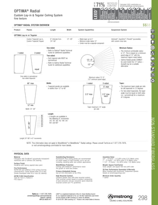 NON-STANDARDFIBERGLASS
TechLine / 1 877 276-7876
armstrongceilings.com/commercial
(search: optima)
BPCS-4630-517 298
LEED®
is a registered trademark of the U.S. Green Building Council
UL is a registered trademark of UL LLC. All other trademarks used herein
are the property of AWI Licensing LLC and/or its affiliates
© 2016-2017 AWI Licensing LLC Printed in the United States of America
Width 12-48
Width:
• Trapezoid panels are available
in widths from 12 to 48
30
24
36
42
48
54
60
66
24–66
12 min
12'– 0
1-sided 2-sided
5° max
equal
1-sided 2-sided
equal
12
2.5° max
each
2.5° max
One-sided or symmetrical
two-sided trapezoid
One-sided:
• Refer to Optima®
Radial Technical
Guide for additional capabilities
Two-sided:
• Each tapered side MUST be
symmetrical
• Refer to Optima Radial Technical
Guide for additional capabilities
30
24
36
42
48
54
60
66
24–66
12 min
12'– 0
1-sided 2-sided
5° max
equal
1-sided 2-sided
equal
12
2.5° max
each
2.5° max
Length 24-66 in 6 increments
Length:
• 8 lengths are available in
the following 6 increments:
24, 30, 36, 42, 48, 54,
60, and 66
30
24
36
42
48
54
60
66
24–66
12 min
12'– 0
5° max
1-sided 2-sided
equal
12
2.5° max
each
2.5° max
Taper:
• The maximum taper angle per side
for all trapezoids is 2.5 degrees
• For two-sided trapezoids, the taper
angle must be equal on both sides
(i.e., symmetrical) for a maximum
of 5 degrees
Taper maximum 2.5° angle
per side
30
24
36
42
48
54
60
66
24–66
12 min
12'– 0
5° max
1-sided 2-sided
equal
12
2.5° max
each
2.5° max
Minimum radius 12'-0
(12 minimum panel edge)
Minimum Radius:
• The minimum achievable radius
is 12'. This is based on a minimum
panel edge of 12 with the
maximum tapers noted below
• Optima Radial panels CANNOT
be used inside this 12' radius –
drywall may be a suitable
alternative
								
	 NOTE: This information does not apply to WoodWorks® or MetalWorks™ Radial ceilings. Please consult TechLine at 1 877 276-7876,
or visit armstrongceilings.com/radial for more details.
OPTIMA Lay-in or Tegular
	 Custom Trapezoid Lay-in,	 6 intervals from	 12-48	 • Meets taper up to 5°	Interlude®
, Suprafine®
, Prelude®
(accessible)
	 Custom Trapezoid Tegular	 24-66		 • Minimum inside radius 12	 with custom cross tees
				• Center must be a separate component
Product	 Panels	 Length	 Width	 System Capabilities	 Suspension System
30
24
36
42
48
54
60
66
24–66
12 min
12'– 0
1-sided 2-sided
5° max
equal
1-sided 2-sided
equal
12
2.5° max
each
2.5° max
48 max
OPTIMA®
RADIAL SYSTEM OVERVIEW
Insulation Value
3/4 – R Factor – 3.0 (BTU units) 0.53 (Watts units)
1 – R Factor – 4.0 (BTU units) 0.70 (Watts units)
1-1/2 – R Factor – 6.0 (BTU units) 1.05 (Watts units)
Weight; Square Feet/Carton
Sizes, weight, and square feet vary with order
30-Year Performance Guarantee  Warranty
When installed with Armstrong®
Suspension System.
Details at armstrongceilings.com
Minimum Order Quantity
1 carton
PHYSICAL DATA
Material
Fiberglass with DuraBrite®
acoustically transparent
membrane with or without CAC backing
Surface Finish
DuraBrite with factory-applied latex paint
Fire Performance
ASTM E84 and CAN/ULC S102 surface burning
characteristics. Flame Spread Index 25 or less.
Smoke Developed Index 50 or less (UL labeled).
ASTM E1264 Classification
Type XII, Form 2, Pattern E
Fire Class A
Humidity/Sag Resistance
HumiGuard®
Plus ceiling panels are recommended
for areas subject to high humidity, up to, but not
including, standing water and outdoor applications.
Mold/Mildew Protection
Ceilings with BioBlock®
performance resist
the growth of mold and mildew.
Primary (Embodied) Energy
See all LCA information on our EPDs.
High Recycled Content
Contains greater than 50% total recycled content.
Total recycled content based on product composition
of post-consumer and pre-consumer (post-industrial)
recycled content per FTC guidelines.
$$$$
		▲	 		
	 LOCATION DEPENDENT
RECYCLED
CONTENT
LEED®
energy
management
recyclable/
extended
producerresp.
material
ingredient
reporting
recycled
content
sourcingof
rawmaterials
lowemitting/
materials
lighting
quality
biobased
materials
regional
materials
designfor
flexibility
construction
wastemgmt
EPD
acoustics
71%
UPTO
Calculate LEED contribution at
armstrongceilings.com/greengenie
OPTIMA®
Radial
Custom Lay-in  Tegular Ceiling System
fine texture
 
