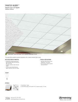 299 TechLine 877 276-7876		
armstrongceilings.com/commercial
PAINTED NUBBY™
Square Lay-in  Tegular
medium texture
DETAILS
COLOR
White
(WH)
TYPICAL APPLICATIONS
• Open plan offices used for focus,
collaboration, and teaming
• Areas requiring superior acoustics
and sag resistance
KEY SELECTION ATTRIBUTES
• Outstanding acoustical performance;
both Articulation Class (180-190) and
NRC (0.85-0.95)
• Fiberglass substrate resists mold and
mildew
• 30-Year Limited System Warranty
against visible sag, mold, and mildew
Painted Nubby™ panels with Prelude® 15/16 suspension system (Pgs. 391-392)
1. Painted Nubby™ Tegular
2. Painted Nubby Tegular with Silhouette®
9/16 suspension system 1/4 reveal
This panel offers excellent acoustical absorption with a medium-textured fabric visual.
1 2
 