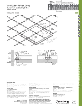 220
TechLine / 1 877 276-7876
armstrongceilings.com/commercial
(search: altitudes)
BPCS-4786-517
NON-STANDARDFIBERGLASS
LEED®
is a registered trademark of the U.S. Green Building Council
Sherwin-Williams®
, Duration®
, and Harmony®
are registered trademarks
of The Sherwin-Williams Company. All other trademarks used herein
are the property of AWI Licensing LLC and/or its affiliates
© 2016-2017 AWI Licensing LLC Printed in the United States of America
		▲	 		
	 LOCATION DEPENDENT
RECYCLED
CONTENT
LEED®
energy
management
recyclable/
extended
producerresp.
material
ingredient
reporting
recycled
content
sourcingof
rawmaterials
lowemitting/
materials
lighting
quality
biobased
materials
regional
materials
designfor
flexibility
construction
wastemgmt
EPD
acoustics
35%
UPTO
Calculate LEED contribution at
armstrongceilings.com/greengenie
ALTITUDES®
Torsion Spring
Custom Concealed Ceiling System
smooth texture
INSTALLATION DETAILS
Approximately 7 of clearance is needed to accommodate
this system.
Design Support
Project management assistance is available by calling
TechLine at 1 877 276-7876.
Seismic Restraint
System has been designed, tested, and approved. See full
installation instructions for seismic requirements.
Warranty
Details at armstrongceilings.com
Weight; Square Feet/Carton
1.25 lbs/SF; Bulk crated
PHYSICAL DATA
Material
Aluminum framed 6-7 pcf fiberglass and 16-20 pcf
impact-resistant molded fiberglass with polypropylene
based vapor barrier
Surface Finish
Factory-applied latex paint
Fire Performance
Class A per IBC. Flame Spread Index 25 or less and
Smoke Developed Index 50 or less when tested in
accordance with ASTM E84 (painted, face only).
CAN/ULC S102 surface burning characteristics. Flame
Spread Index of 25 or less and Smoke Developed Index of
50 or less (painted, face only).
Mold/Mildew Protection
Ceiling panels with BioBlock®
performance resist
the growth of mold and mildew.
Recycled Content
35% recycled content with minimum 9% post-consumer
content.
Design Consideration
Shape panels are available, however, the panel must have
two straight sides opposite each other. Other sides may
be curved.
Installation Considerations
Clean, white gloves should be worn when installing panels
to keep them free from dust or soiling.
Torsion
Spring
Bracket
Torsion
Spring
XL®
Cross
Tee
Altitudes
Panel
Main
Beam
Torsion
Spring
Bracket
Screw
Torsion Spring
Bracket
Wall
Torsion
Spring
Grid
Saddle XL Cross Tee
Altitudes
Panel
1 Nominal
Reveal
2 Wall
Molding
Main
Beam
Torsion Spring
Bracket
Torsion
Spring
Grid
Saddle
XL®
Cross Tee
Altitudes®
Panel
Beam End
Retaining Clip
BERC2
2 Wall
Molding
Main
Beam
$$$
 