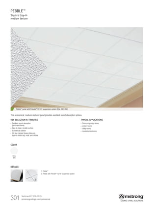 301 TechLine 877 276-7876		
armstrongceilings.com/commercial
PEBBLE™
Square Lay-in
medium texture
TYPICAL APPLICATIONS
• Discount/grocery stores
• Locker rooms
• Utility rooms
• Lavatories/restrooms
DETAILS
COLOR
White
(WH)
KEY SELECTION ATTRIBUTES
• Excellent sound absorption
(perforated items)
• Easy-to-clean, durable surface
• Economical solution
• 30-Year Limited System Warranty
against visible sag, mold, and mildew
Pebble™ panel with Prelude® 15/16 suspension system (Pgs. 391-392)
1. Pebble™
2. Pebble with Prelude®
15/16 suspension system
This economical, medium-textured panel provides excellent sound absorption options.
1 2
 
