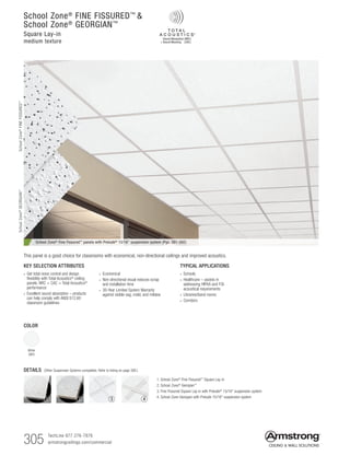 305 TechLine 877 276-7876		
armstrongceilings.com/commercial
TYPICAL APPLICATIONS
• Schools
• Healthcare – assists in
addressing HIPAA and FGI
acoustical requirements
• Libraries/band rooms
• Corridors
DETAILS (Other Suspension Systems compatible. Refer to listing on page 306.)
KEY SELECTION ATTRIBUTES
• Get total noise control and design
flexibility with Total Acoustics®
ceiling
panels: NRC + CAC = Total Acoustics®
performance
• Excellent sound absorption – products
can help comply with ANSI S12.60
classroom guidelines
•  Economical
•  Non-directional visual reduces scrap
and installation time
• 30-Year Limited System Warranty
against visible sag, mold, and mildew
School Zone® Fine Fissured™ panels with Prelude® 15/16 suspension system (Pgs. 391-392)
1. School Zone®
Fine Fissured™
Square Lay-in
2. School Zone®
Georgian™
3. Fine Fissured Square Lay-in with Prelude®
15/16 suspension system
4. School Zone Georgian with Prelude 15/16 suspension system
School Zone®
FINE FISSURED™

School Zone®
GEORGIAN™
Square Lay-in
medium texture
COLOR
White
(WH)
This panel is a good choice for classrooms with economical, non-directional ceilings and improved acoustics.
2 3 41
SchoolZone®
FINEFISSURED™
SchoolZone®
GEORGIAN™
 