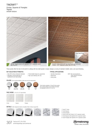 307 TechLine 877 276-7876		
armstrongceilings.com/commercial
Faux Coat Finish
TYPICAL APPLICATIONS
•  Specialty shops/stores
•  Restaurants
•  Dining areas
KEY SELECTION ATTRIBUTES
• Early 20th century embossed metal look
•  Affordable, practical alternative to
traditional tin and metal ceilings
•  Finely detailed design for upscale look
•  High sound-blocking CAC (35)
NOTE: Not recommended for
areas requiring acoustical
performance
COLORS Due to printing limitations, shade may vary from actual product.
Copper
(CP)
White
(WH)
Faux Coat
Pewter (PW)
Faux Coat
Bronze (BZ)
Silver
(SL)
Color finishes available on Tincraft Circles panels
only. Colored ceilings are dye-lotted and should
be segregated by dye lot. Do not mix.
TINCRAFT™
Circles, Squares  Triangles
Tegular
smooth texture
These panels offer the look of old-world tin ceilings with low-relief panels in classic designs, an array of standard metallic colors, and sound blocking.
DETAILS (Other Suspension Systems compatible. Refer to listing on page 308.)
1. Tincraft™ Circles
2. Tincraft Squares
3. Tincraft Triangles
4. Tincraft Circles with Prelude 15/16 suspension system
5. Tincraft Squares with Suprafine 9/16 suspension system
6. Tincraft Triangles with Suprafine 9/16 suspension system
1 2 3 4 5 6
FACE VIEWS (1/4 of 24 x 24 panel shown)
Circles Squares Triangles
Tincraft™
Squares panels with Suprafine®
9/16 suspension system
(Pgs. 400-401)
Tincraft™
Circles panels with Faux Coat Bronze and coordinated
Prelude®
15/16 suspension system (Pgs. 391-392)
 