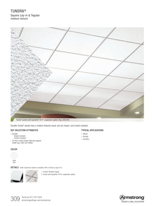 309 TechLine 877 276-7876		
armstrongceilings.com/commercial
TUNDRA®
Square Lay-in  Tegular
medium texture
TYPICAL APPLICATIONS
• Offices
• Schools
• Corridors
KEY SELECTION ATTRIBUTES
• Durable
  Impact-resistant
  Scratch-resistant
• 30-Year Limited System Warranty against
visible sag, mold, and mildew
COLOR
White
(WH)
Tundra®
panels with Suprafine®
9/16 suspension system (Pgs. 400-401)
Durable Tundra® panels have a medium-textured visual, and are impact- and scratch-resistant.
1. Tundra®
Beveled Tegular
2. Tundra with Suprafine®
9/16 suspension system
2
DETAILS (Other Suspension Systems compatible. Refer to listing on page 310.)
1
 