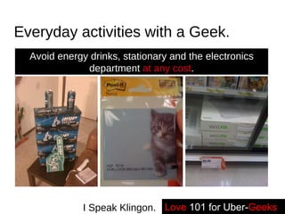 Everyday activities with a Geek. Avoid energy drinks, stationary and the electronics department  at any cost . Love   101 for Uber- Geeks -- I Speak Klingon. 