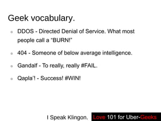 Geek vocabulary. DDOS - Directed Denial of Service. What most people call a “BURN!” 404 - Someone of below average intelligence. Gandalf - To really, really #FAIL. Qapla’! - Success! #WIN! Love   101 for Uber- Geeks -- I Speak Klingon. 