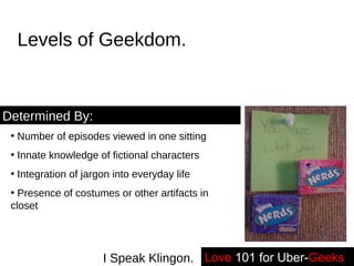 Levels of Geekdom. Number of episodes viewed in one sitting Innate knowledge of fictional characters Integration of jargon into everyday life Presence of costumes or other artifacts in closet Determined By: Love   101 for Uber- Geeks -- I Speak Klingon. 