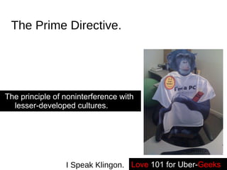 The Prime Directive. The principle of noninterference with lesser-developed cultures. Love   101 for Uber- Geeks -- I Speak Klingon. 