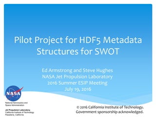 Pilot Project for HDF5 Metadata
Structures for SWOT
Ed Armstrong and Steve Hughes
NASA Jet Propulsion Laboratory
2016 Summer ESIP Meeting
July 19, 2016
National Aeronautics and
Space Administration
Jet Propulsion Laboratory
California Institute of Technology
Pasadena, California
© 2016 California Institute of Technology.
Government sponsorship acknowledged.
 