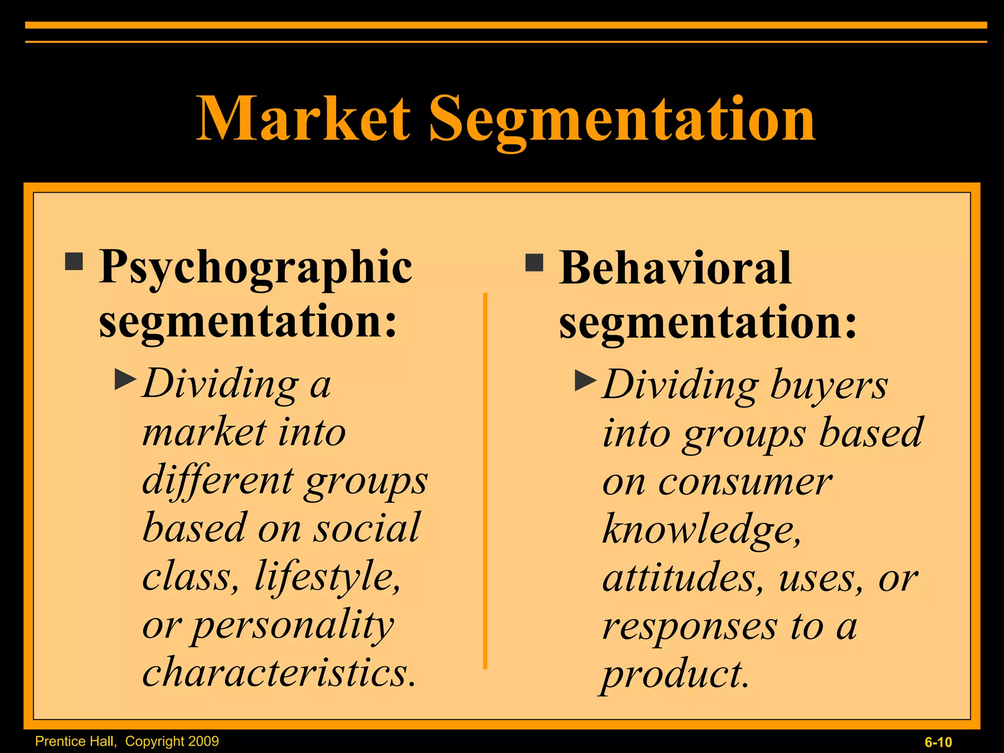 Market Segmentation Psychographic segmentation: Dividing a market into different groups based on social class, lifestyle, or personality characteristics. Behavioral segmentation: Dividing buyers into groups based on consumer knowledge, attitudes, uses, or responses to a product. 