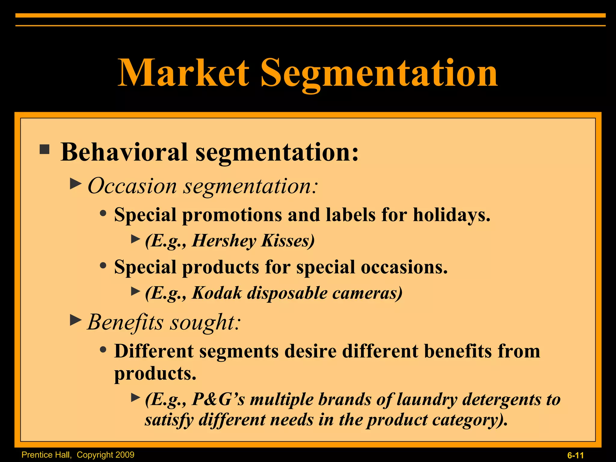 Market Segmentation Behavioral segmentation: Occasion segmentation: Special promotions and labels for holidays. (E.g., Hershey Kisses) Special products for special occasions. (E.g., Kodak disposable cameras) Benefits sought: Different segments desire different benefits from products. (E.g., P&G’s multiple brands of laundry detergents to satisfy different needs in the product category). 