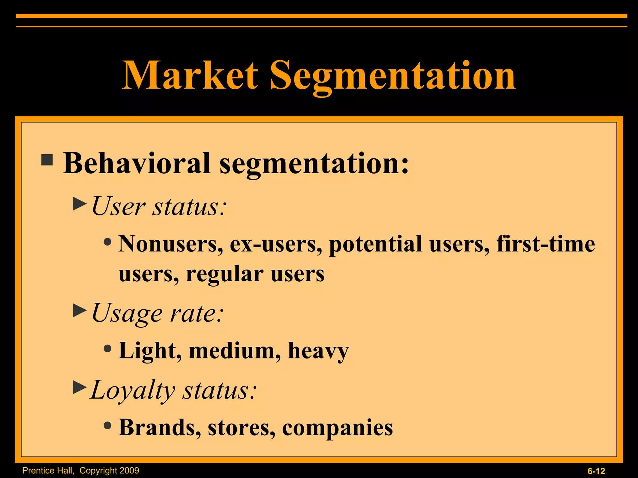 Behavioral segmentation: User status:  Nonusers, ex-users, potential users, first-time users, regular users Usage rate:  Light, medium, heavy Loyalty status:  Brands, stores, companies Market Segmentation 