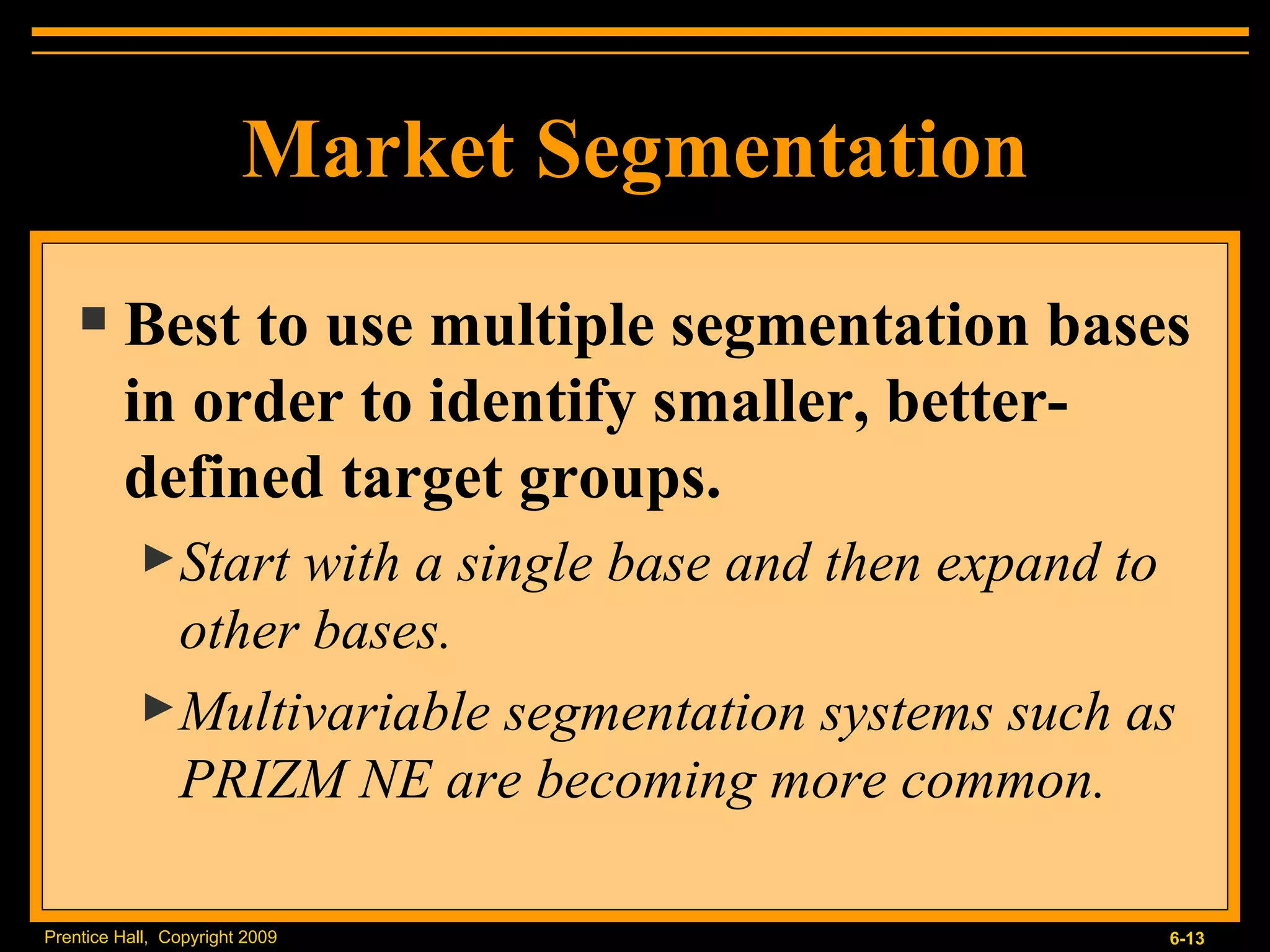 Market Segmentation Best to use multiple segmentation bases in order to identify smaller, better-defined target groups. Start with a single base and then expand to other bases. Multivariable segmentation systems such as PRIZM NE are becoming more common. 