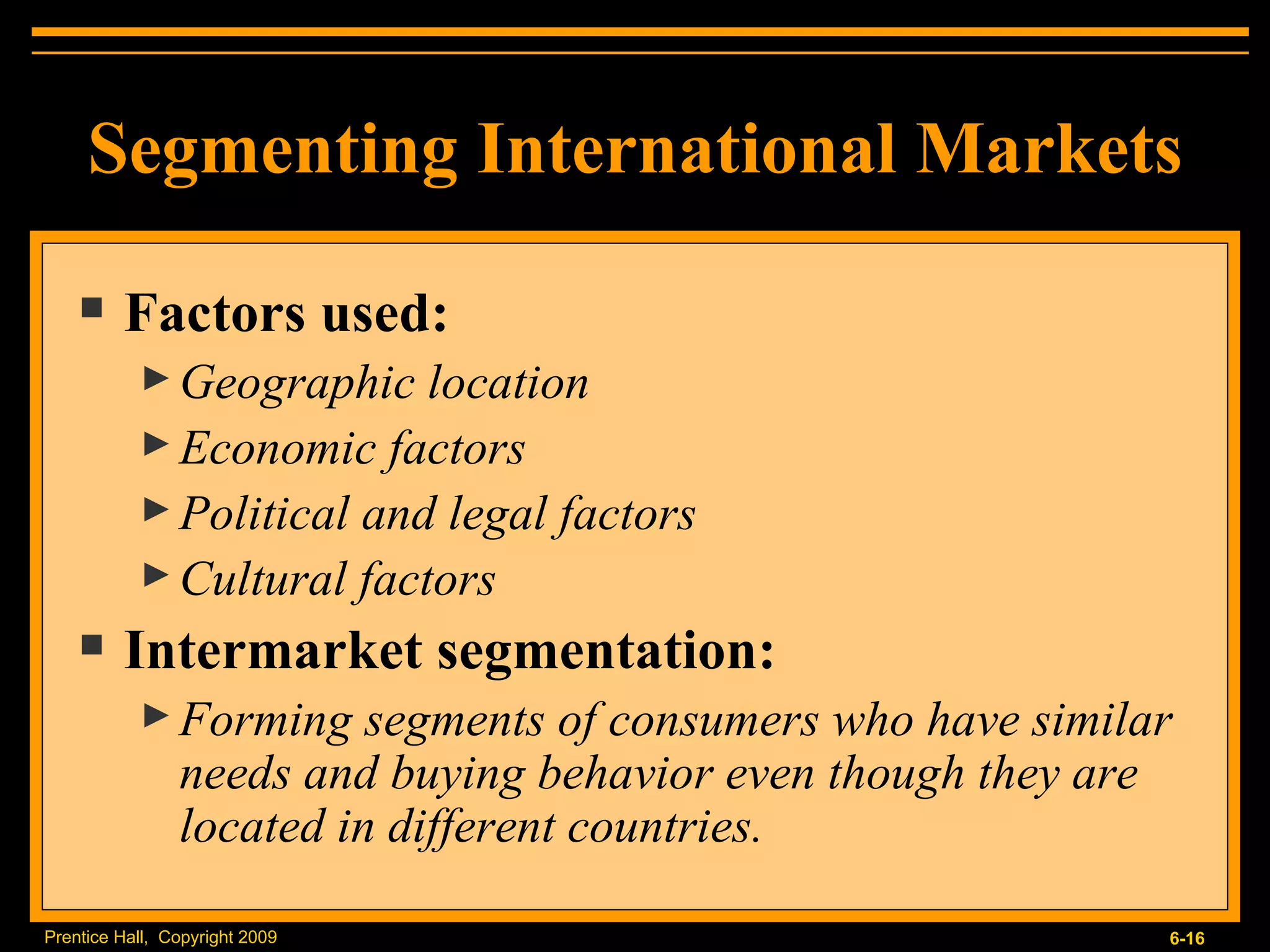 Segmenting International Markets Factors used: Geographic location Economic factors Political and legal factors Cultural factors Intermarket segmentation: Forming segments of consumers who have similar needs and buying behavior even though they are located in different countries. 