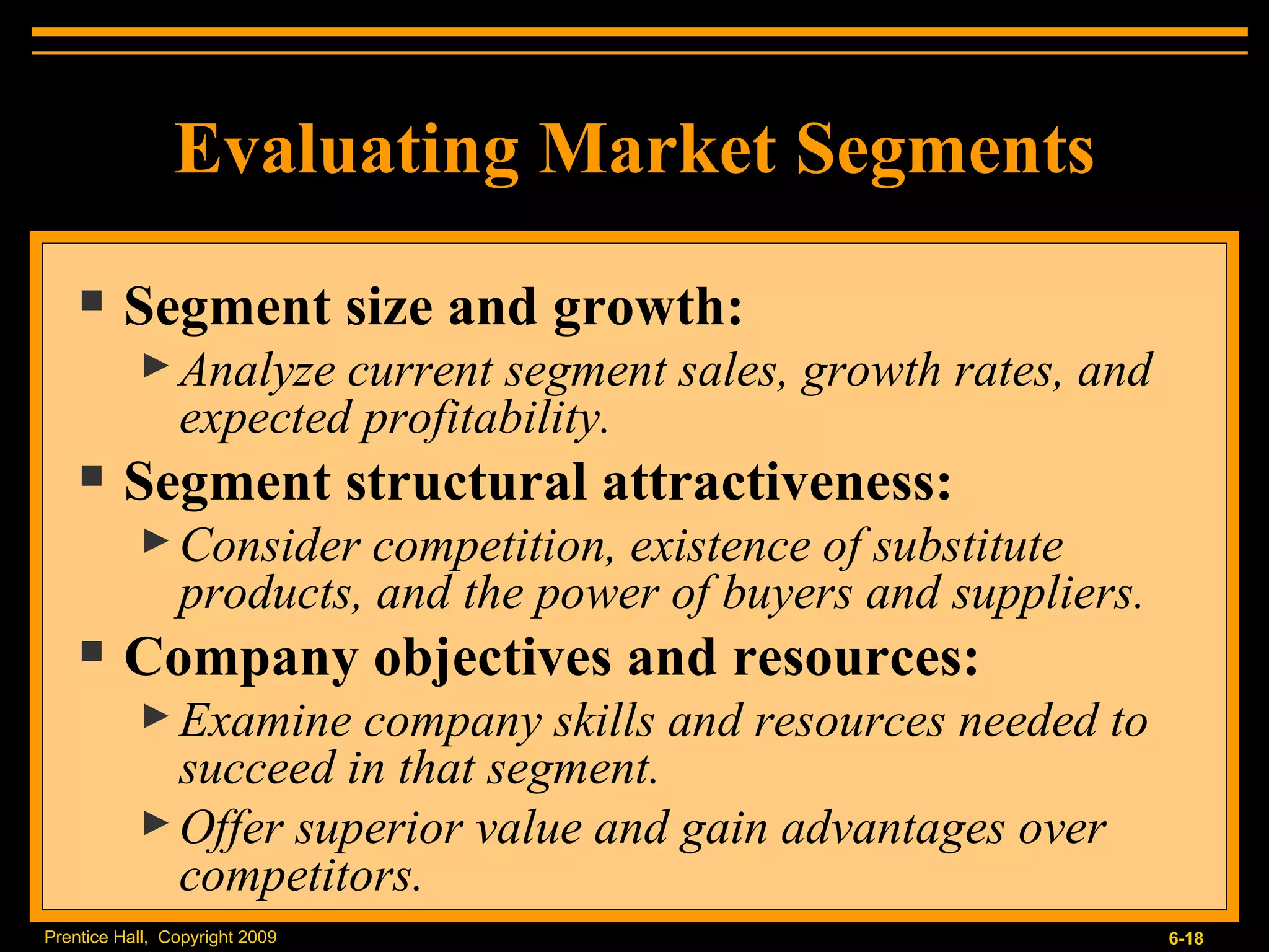 Evaluating Market Segments Segment size and growth: Analyze current segment sales, growth rates, and expected profitability. Segment structural attractiveness: Consider competition, existence of substitute products, and the power of buyers and suppliers. Company objectives and resources: Examine company skills and resources needed to succeed in that segment. Offer superior value and gain advantages over competitors. 