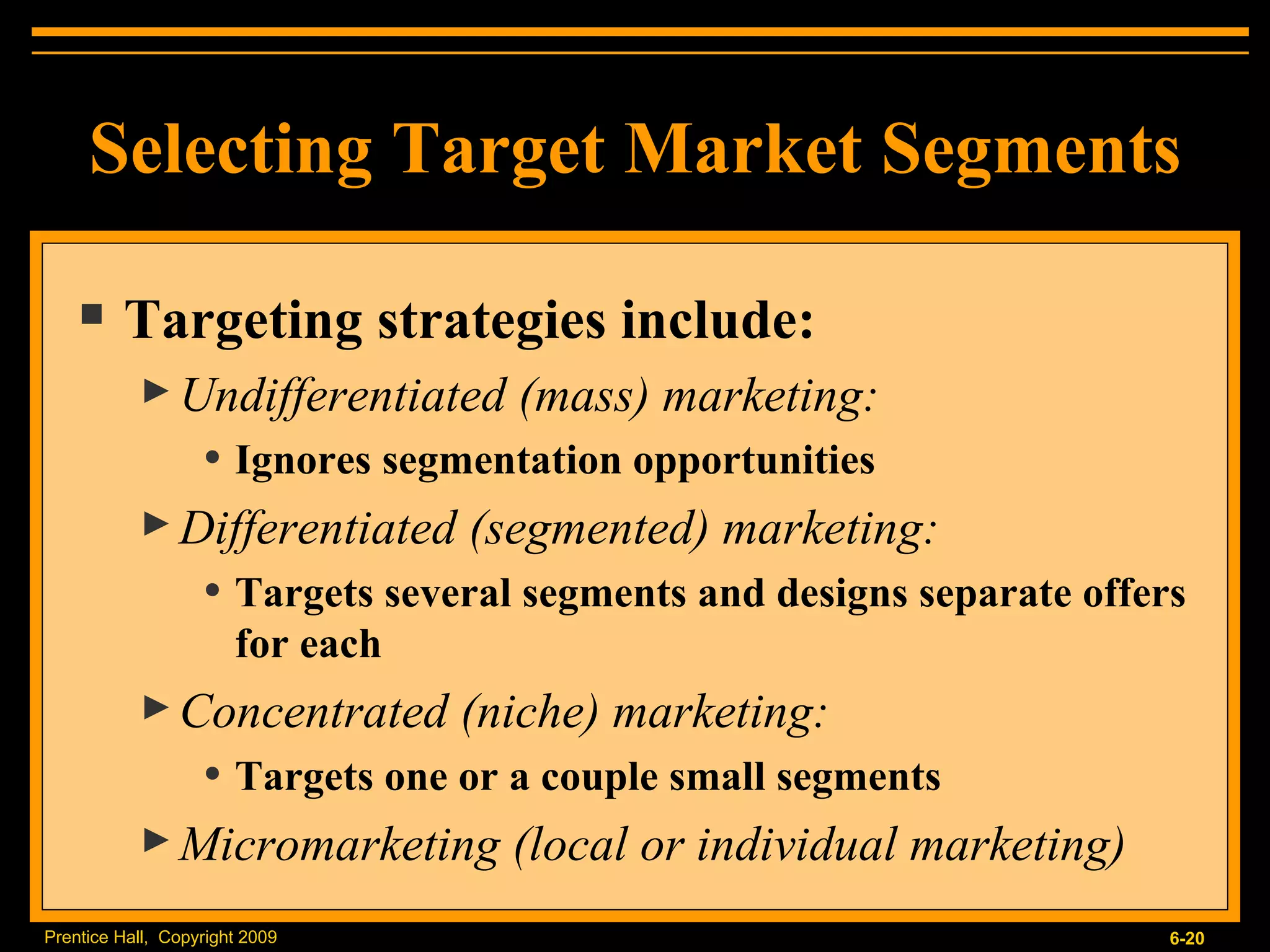 Selecting Target Market Segments Targeting strategies include: Undifferentiated (mass) marketing: Ignores segmentation opportunities Differentiated (segmented) marketing: Targets several segments and designs separate offers for each Concentrated (niche) marketing: Targets one or a couple small segments Micromarketing (local or individual marketing) 