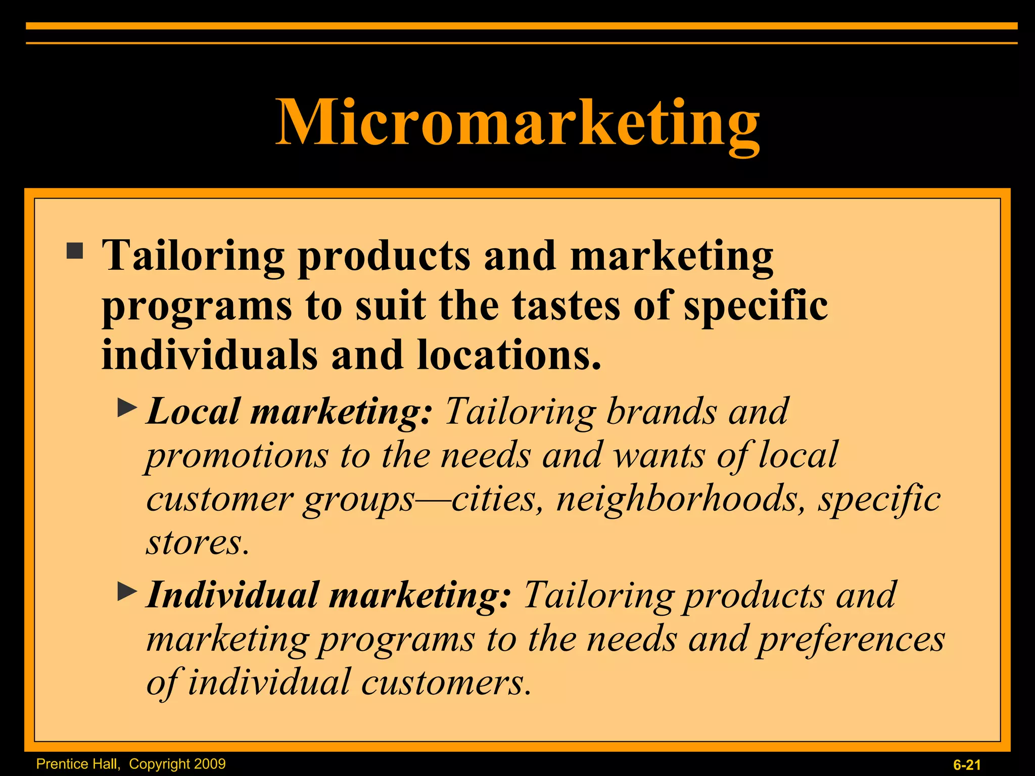 Micromarketing Tailoring products and marketing programs to suit the tastes of specific individuals and locations. Local marketing:  Tailoring brands and promotions to the needs and wants of local customer groups—cities, neighborhoods, specific stores. Individual marketing:  Tailoring products and marketing programs to the needs and preferences of individual customers. 