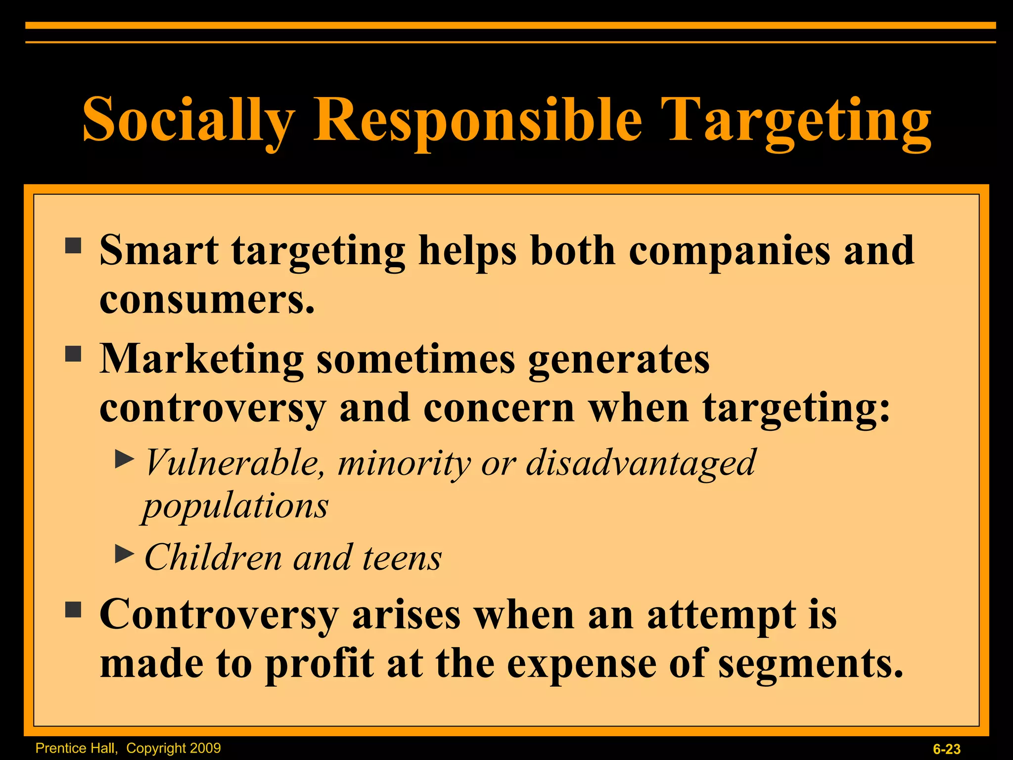 Smart targeting helps both companies and consumers. Marketing sometimes generates controversy and concern when targeting:  Vulnerable, minority or disadvantaged populations Children and teens Controversy arises when an attempt is made to profit at the expense of segments. Socially Responsible Targeting 