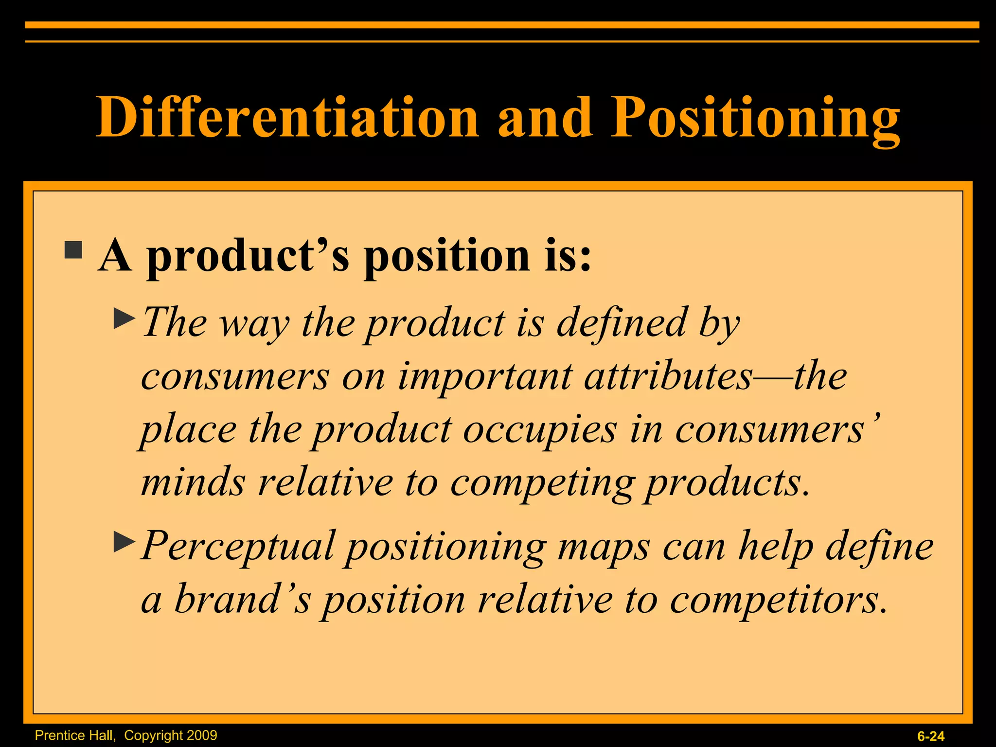 Differentiation and Positioning A product’s position is: The way the product is defined by consumers on important attributes — the place the product occupies in consumers’ minds relative to competing products. Perceptual positioning maps can help define a brand’s position relative to competitors. 