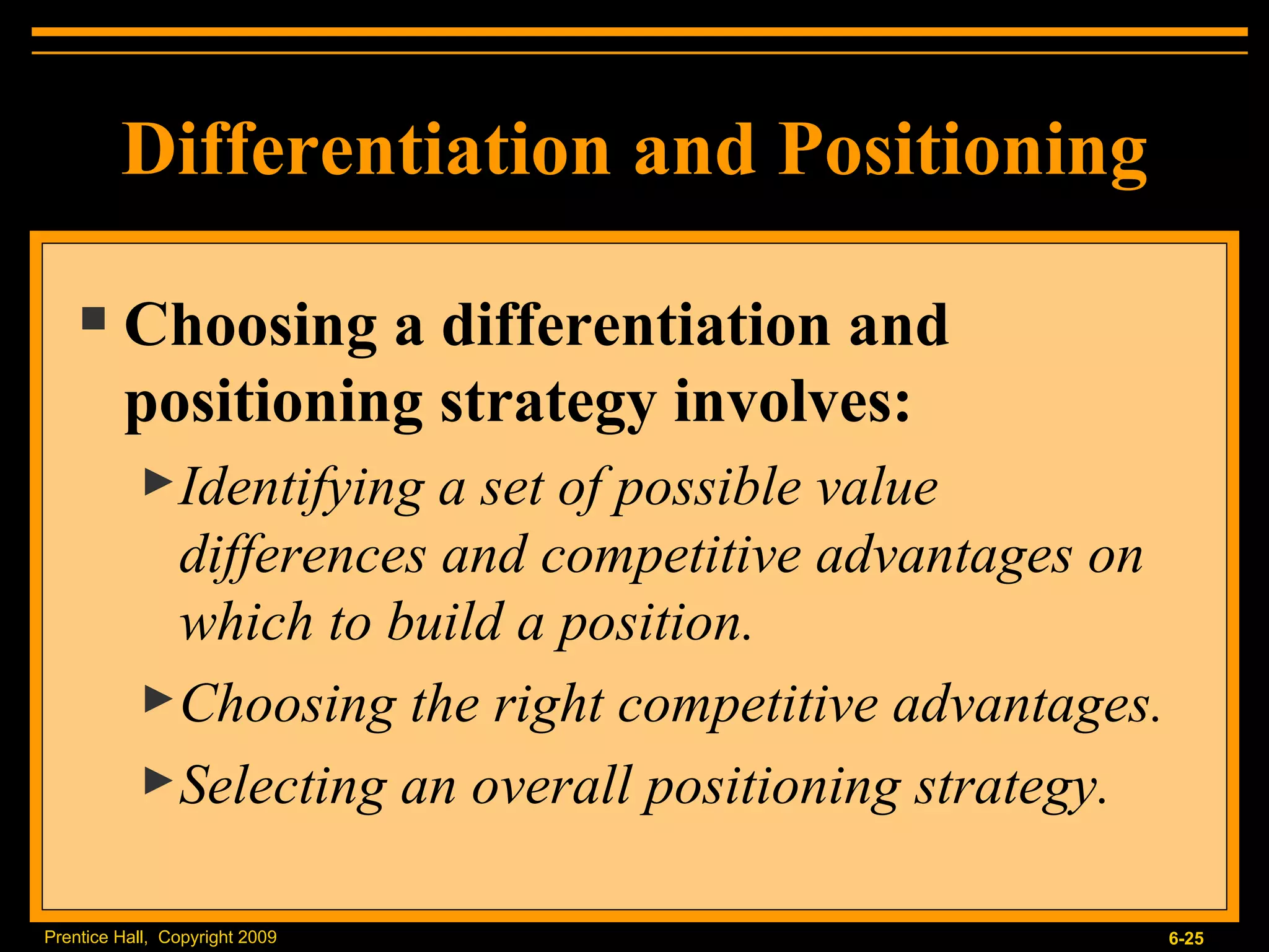 Choosing a differentiation and positioning strategy involves: Identifying a set of possible value differences and competitive advantages on which to build a position. Choosing the right competitive advantages. Selecting an overall positioning strategy. Differentiation and Positioning 