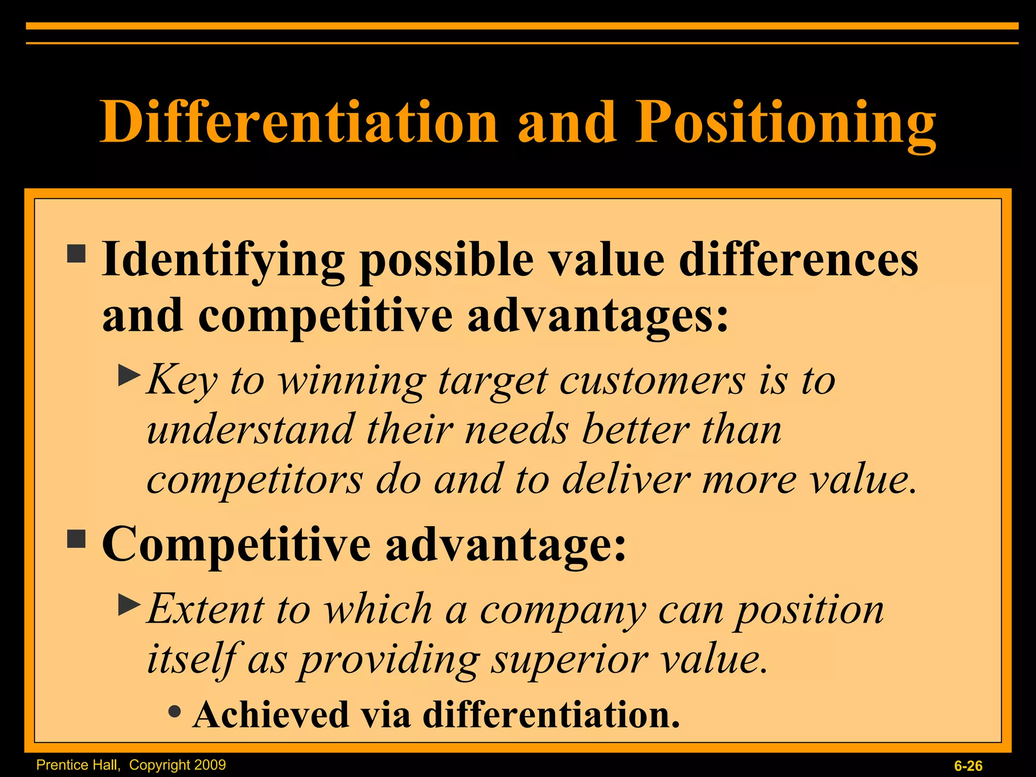 Differentiation and Positioning Identifying possible value differences and competitive advantages: Key to winning target customers is to understand their needs better than competitors do and to deliver more value. Competitive advantage: Extent to which a company can position itself as providing superior value. Achieved via differentiation. 