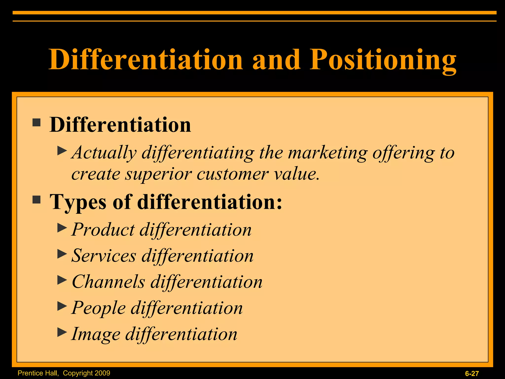 Differentiation and Positioning Differentiation Actually differentiating the marketing offering to create superior customer value. Types of differentiation: Product differentiation Services differentiation Channels differentiation People differentiation Image differentiation 