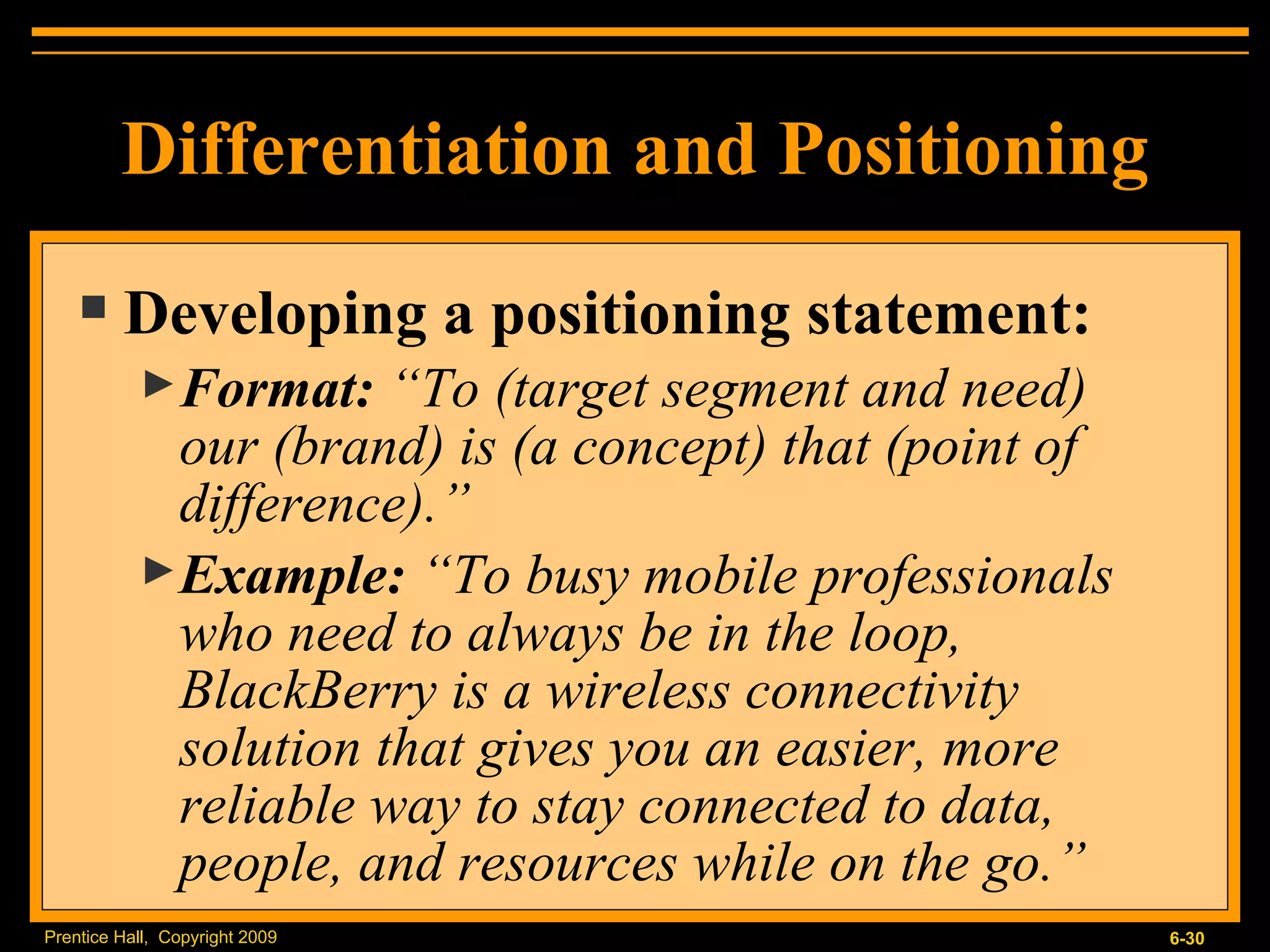 Developing a positioning statement: Format:  “To (target segment and need)  our (brand) is (a concept) that (point of difference).” Example:  “To busy mobile professionals who need to always be in the loop, BlackBerry is a wireless connectivity solution that gives you an easier, more reliable way to stay connected to data, people, and resources while on the go.” Differentiation and Positioning 