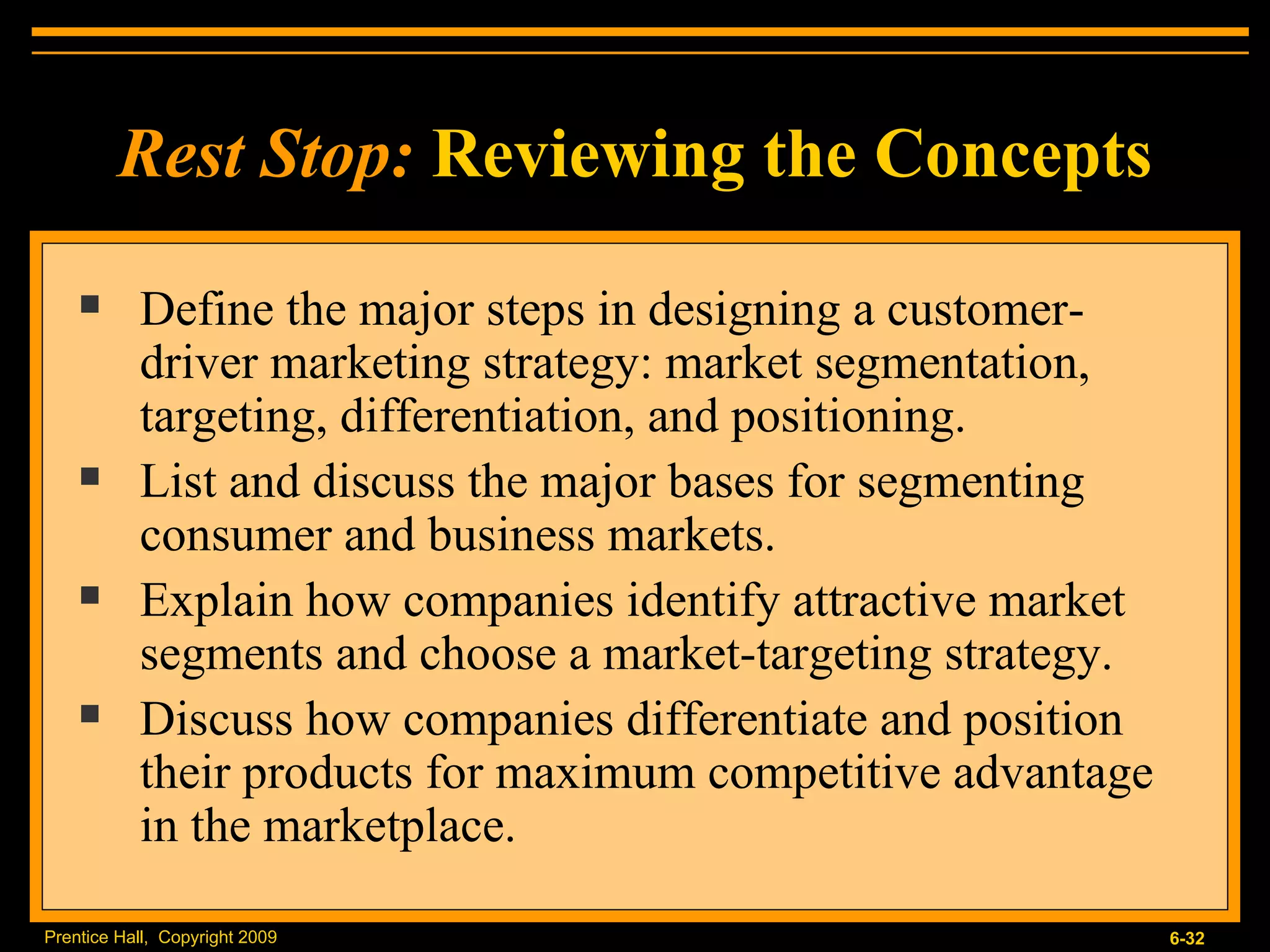Define the major steps in designing a customer-driver marketing strategy: market segmentation, targeting, differentiation, and positioning. List and discuss the major bases for segmenting consumer and business markets. Explain how companies identify attractive market segments and choose a market-targeting strategy. Discuss how companies differentiate and position their products for maximum competitive advantage in the marketplace. Rest Stop:   Reviewing the Concepts 